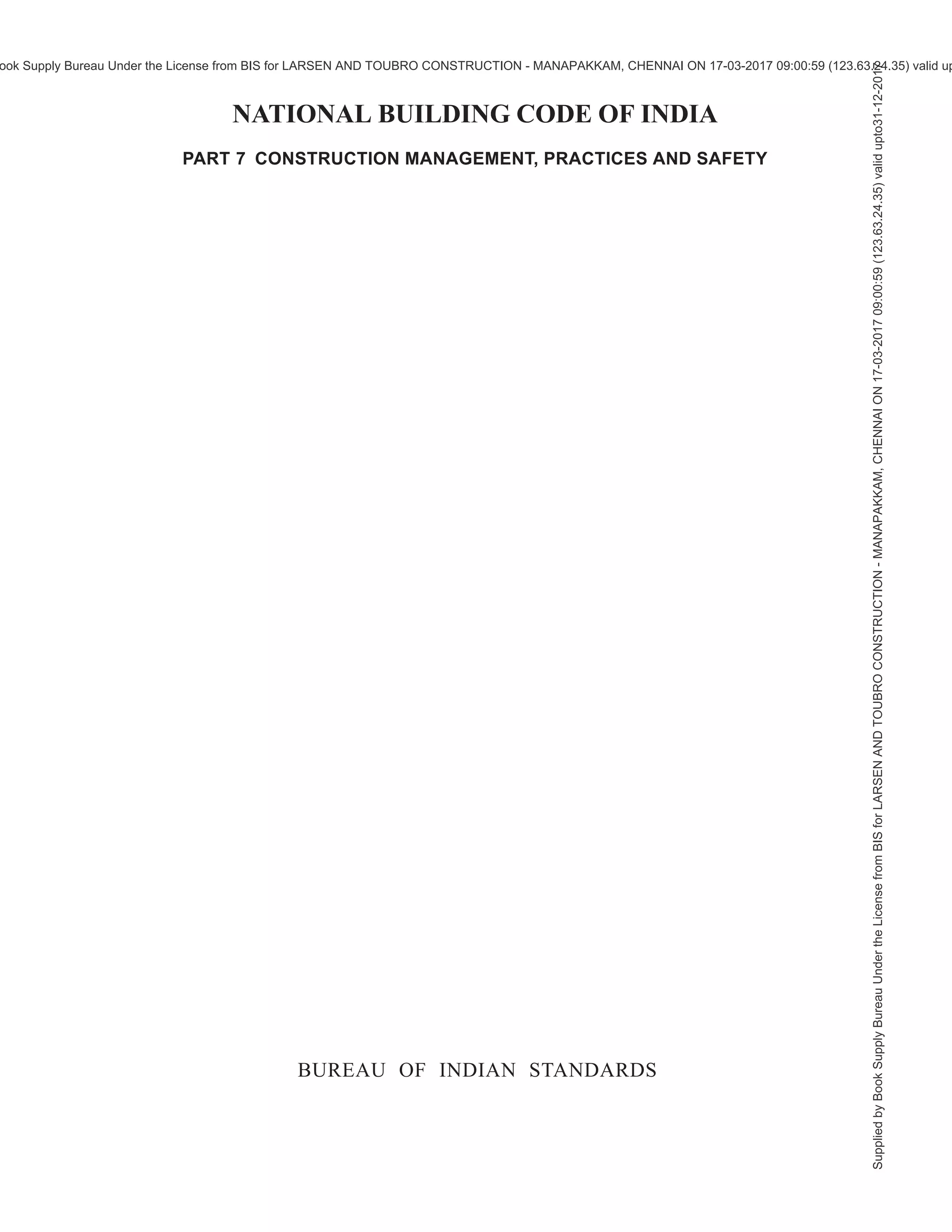 (iv)
Important Explanatory Note for Users of the Code
In any Part/Section of this Code, where reference is made to ‘good practice’ in
relation to design, constructional procedures or other related information, and where
reference is made to ‘accepted standard’ in relation to material specification,
testing, or other related information, the Indian Standards listed at the end of the
Part/Section shall be used as a guide to the interpretation.
At the time of publication, the editions indicated in the standards were valid. All
standards are subject to revision and parties to agreements based on any Part/
Section are encouraged to investigate the possibility of applying the most recent
editions of the standards.
In the list of standards given at the end of a Part/Section, the number appearing
within parentheses in the first column indicates the number of the reference of the
standard in the Part/Section. For example:
a) Good practice [7(2)] refers to the Indian Standard given at serial number (2)
of the list of standards given at the end of Part 7, that is, IS 16416 : 2016
‘Construction project management: Project formulation and appraisal —
Guidelines’.
b) Good practice [8-1(6)] refers to the Indian Standard given at serial number
(6) of the list of standards given at the end of Section 1 of Part 8, that is,
IS 3362 : 1977 ‘Code of practice for natural ventilation of residential buildings
(first revision)’.
c) Good practice [8-3(16)] refers to the Indian Standard given at serial number
(16) of the list of standards given at the end of Section 3 of Part 8, that is,
IS 4831 : 1968 ‘Recommendation on units and symbols for refrigeration’.
d) Accepted standard [8-5A(6)] refers to the Indian Standard given at serial
number (6) of the list of standards given at the end of Subsection 5A of
Part 8, that is, IS 14665 (Part 3/Sec 1 and 2) : 2000 ‘Electric traction lifts:
Part 3 Safety rules, Section 1 Passenger and goods lifts, Section 2 Service
lifts’.
e) Accepted standards [8-6(2)] refers to the Indian Standards given at serial
number (2) of the list of standards given at the end of Section 6 of Part 8,
that is, IS 9537 (Part 3) : 1983 ‘Specification for conduits for electrical
installations: Part 3 Rigid plain conduits for insulating materials’ and
IS 3419 : 1989 ‘Specification for fittings for rigid non-metallic conduits
(second revision)’.
f) Accepted standard [9-1(1)] refers to the Indian Standard given at serial
number (1) of the list of standards given at the end of Section 1 of Part 9,
that is, IS 10446 : 1983 ‘Glossary of terms relating to water supply and
sanitation’.
Supplied
by
Book
Supply
Bureau
Under
the
License
from
BIS
for
LARSEN
AND
TOUBRO
CONSTRUCTION
-
MANAPAKKAM,
CHENNAI
ON
17-03-2017
09:00:59
(123.63.24.35)
valid
upto31-12-2017
ook Supply Bureau Under the License from BIS for LARSEN AND TOUBRO CONSTRUCTION - MANAPAKKAM, CHENNAI ON 17-03-2017 09:00:59 (123.63.24.35) valid up
 