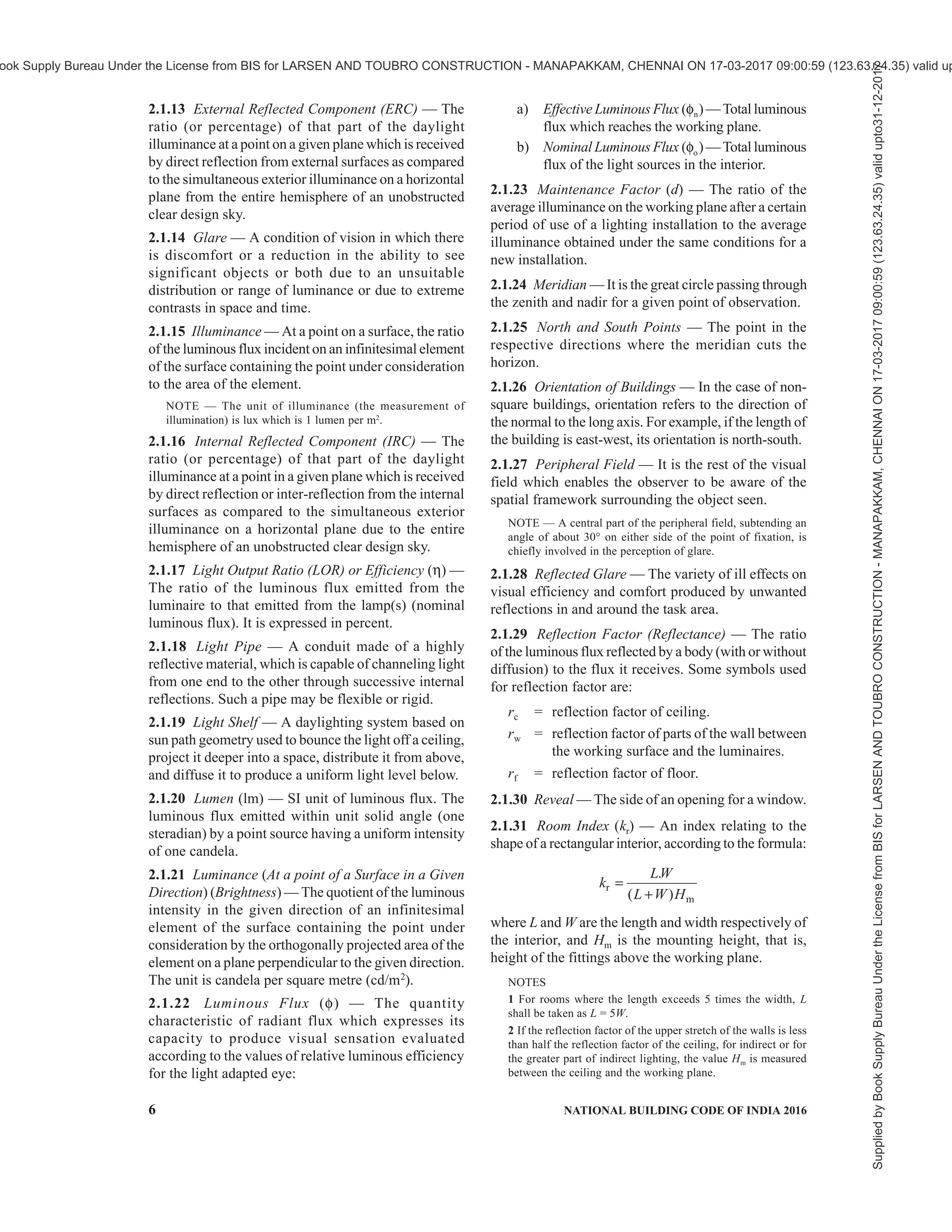 PART 8 BUILDING SERVICES — SECTION 1 LIGHTING AND NATURAL VENTILATION 3
National Building Code Sectional Committee, CED 46
FOREWORD
This Code (Part 8/Section 1) covers requirements and methods for lighting and natural ventilation of buildings.
Illumination levels for different tasks are recommended to be achieved either by daylighting or artificial lighting
or a combination of both. This Section, read together with Part 8 ‘Building Services, Section 2 Electrical and
Allied Installations’ of the Code, adequately covers the illumination levels required and methods of achieving the
same.
Ventilation requirements to maintain air quality and control body odours in terms of air changes per hour and to
ensure thermal comfort and heat balance of body are laid for different occupancies and the methods of achieving
the same by natural means are covered in this Section. The provisions on mechanical ventilation are covered in
Part 8 ‘Building Services, Section 3 Air conditioning, Heating and Mechanical Ventilation’ of the Code.
Climatic factors which normally help in deciding the orientation of the buildings to get desirable benefits of
lighting and natural ventilation inside the buildings are also covered in this Section.
This Section was first published in 1970. The first revision of the Section was brought out in 1983. In the second
revision, some provisions were updated based on the information given in the SP 41:1987 ‘Handbook on functional
requirements of buildings (other than industrial buildings)’; other major changes in the last revision included
rationalization of definitions and inclusion of definitions for some more terms; inclusion of climatic classification
map of India based on a new criteria; updating of data on total solar radiations incident on various surfaces of
buildings for summer and winter seasons; inclusion of design guidelines for natural ventilation; reference to
Part 8 ‘Building Services, Section 3 Air Conditioning, Heating and Mechanical Ventilation’ of the Code for
guidelines on mechanical ventilation, was made, where these provisions were covered exhaustively; inclusion of
rationalized method for estimation of desired capacity of ceiling fans and their optimum height above the floor for
rooms of different sizes; incorporation of design sky illuminance values for different climatic zones of India, etc.
Energy efficiency was another important aspect which was taken care of in the last revision of the Code. Accordingly,
the relevant requirements for energy efficient system for lighting and natural ventilation were duly included in the
concerned provisions under the Section.
As a result of experience gained on implementation of 2005 version of the Code and feedback data received, a
need was felt to revise this Section. This draft revision has, therefore, been formulated to take care of these. The
significant changes incorporated in this revision are:
a) Calculation for solar load has been elaborated, and a detailed ‘Method of Calculating Solar Load on
Vertical Surfaces in Different Orientation’ has been added in Annex A, supporting the relevant provisions.
b) Detailed provisions on sky component calculation procedure have been included along with examples in
Annex B supporting the relevant clauses.
c) Reference to SP 41 : 1987 for obtaining coefficient utilization for determination of luminous flux has
been included.
d) Provisions relating to efficient artificial light source and luminaires have been updated.
e) Modern lighting techniques such as LED and induction light have been included vis-à-vis their energy
consumption.
f) Provisions relating to photocontrols for artificial lights have been updated.
g) Definitions and enabling provision for lighting shelves and light pipes have been included.
h) Provisions related to thermal comfort clause have been elaborated including therein indices such as
effective temperature, adaptive thermal comfort along with elaborations on tropical summer index.
j) Design guidelines for natural ventilation have been elaborated with illustrations.
k) Provisions related to determination of rate of ventilation, particularly on combined effect of wind and
thermal actions, have been elaborated.
Supplied
by
Book
Supply
Bureau
Under
the
License
from
BIS
for
LARSEN
AND
TOUBRO
CONSTRUCTION
-
MANAPAKKAM,
CHENNAI
ON
17-03-2017
09:00:59
(123.63.24.35)
valid
upto31-12-2017
ook Supply Bureau Under the License from BIS for LARSEN AND TOUBRO CONSTRUCTION - MANAPAKKAM, CHENNAI ON 17-03-2017 09:00:59 (123.63.24.35) valid up
 