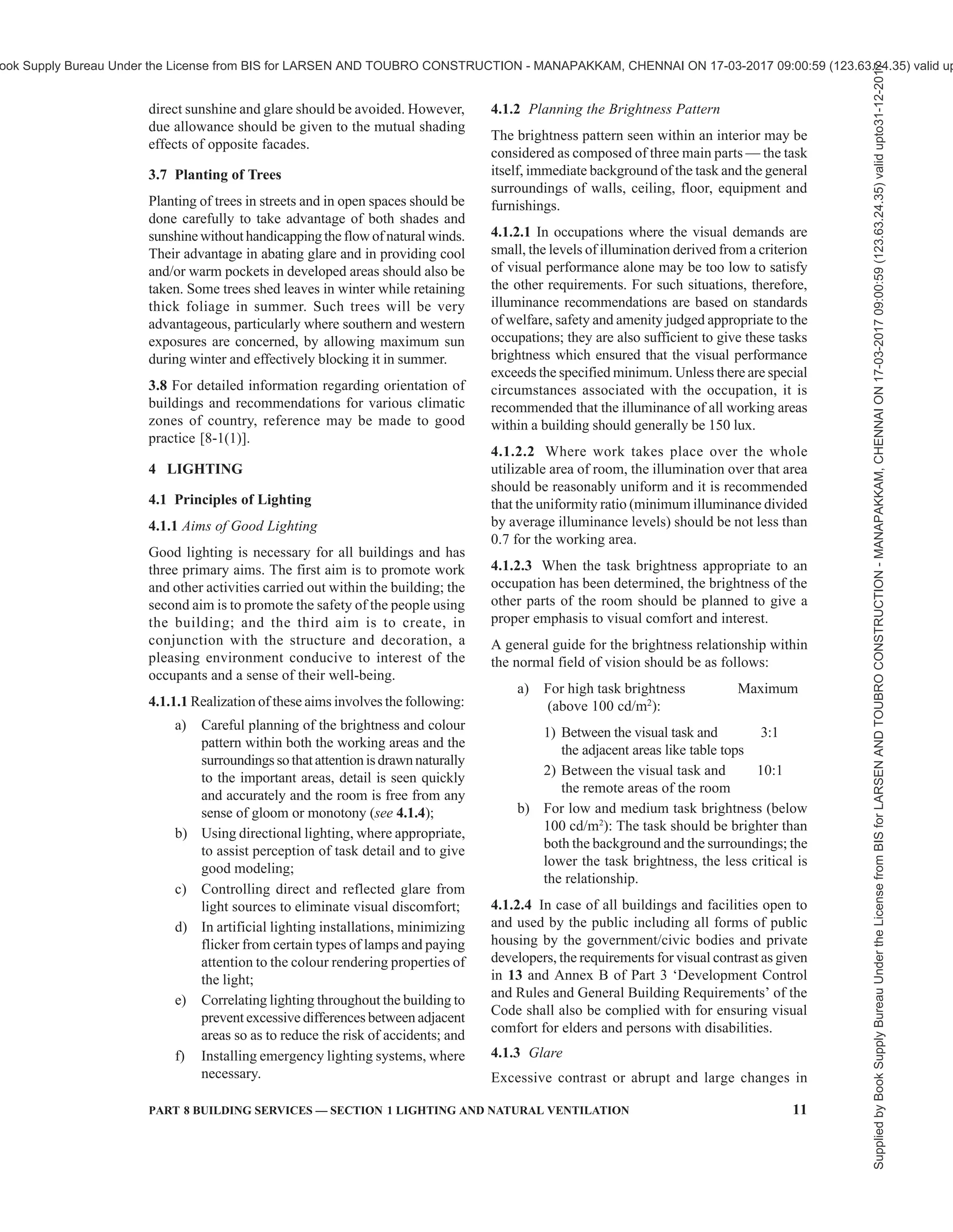 8 NATIONAL BUILDING CODE OF INDIA 2016
2.2.14 Humidity, Relative — The ratio of the partial
pressure or density of the water vapour in the air to the
saturated pressure or density, respectively of water
vapour at the same temperature.
2.2.15 Local Exhaust Ventilation — Ventilation effected
by exhaust of air through an exhaust appliance, such as
a hood with or without fan located as closely as possible
to the point at which contaminants are released, so as to
capture effectively the contaminants and convey them
through ducts to a safe point of discharge.
2.2.16 Make-Up Air — Outside air supplied into a
building to replace the indoor air.
2.2.17 Mechanical Ventilation — Supply of outside
air either by positive ventilation or by infiltration by
reduction of pressure inside due to exhaust of air, or by
a combination of positive ventilation and exhaust of
air.
2.2.18 Natural Ventilation — Supply of outside air
into a building through window or other openings due
to wind outside and convection effects arising from
temperature or vapour pressure differences (or both)
between inside and outside of the building.
2.2.19 Positive Ventilation — The supply of outside
air by means of a mechanical device, such as a fan.
2.2.20 Propeller Fan — A fan in which the air leaves
the impeller in a direction substantially parallel to its
axis designed to operate normally under free inlet and
outlet conditions.
2.2.21 Spray-Head System — A system of atomizing
water so as to introduce free moisture directly into a
building.
2.2.22 Stack Effect — Convection effect arising from
temperature or vapour pressure difference (or both)
between outside and inside of the room and the difference
of height between the outlet and inlet openings.
2.2.23 Tropical Summer Index (TSI) — The
temperature of calm air at 50 percent relative humidity
which imparts the same thermal sensation as the given
environment.
2.2.24 Threshold Limit Value (TLV) —Referstoairborne
concentration of contaminants currently accepted by the
American Conference of Governmental Industrial
Hygienists and represents conditions under which it is
believed that nearly all occupants may be repeatedly
exposed, day after day, without adverse effect.
2.2.25 Velocity, Capture — Air velocity at any point
in front of the exhaust hood necessary to overcome
opposing air currents and to capture the contaminants
in air at that point by causing the air to flow into the
exhaust hood.
2.2.26 Ventilation — Supply of outside air into, or the
removal of inside air from an enclosed space.
2.2.27 Wet Bulb Temperature — The steady
temperature finally given by a thermometer having its
bulb covered with gauze or muslin moistened with
distilled water and placed in an air stream of not less
than 4.5 m/s.
3 ORIENTATION OF BUILDING
3.1 The chief aim of orientation of buildings is to
provide physically and psychologically comfortable
living inside the building by creating conditions which
suitably and successfully ward off the undesirable
effects of severe weather to a considerable extent by
judicious use of the recommendations and knowledge
of climatic factors.
3.2 Basic Zones
3.2.1 For the purpose of design of buildings, the
country may be divided into the major climatic zones
as given in Table 2, which also gives the basis of this
classification.
Table 2 Classification of Climate
(Clause 3.2.1)
Sl
No.
Climatic Zone Mean Monthly
Maximum
Temperature
°C
Mean Monthly
Relative
Humidity
Percent
(1) (2) (3) (4)
i) Hot-dry Above 30 Below 55
ii) Warm-humid Above 30
Above 25
Above 55
Above 75
iii) Temperate 25-30 Below 75
iv) Cold Below 25 All values
v) Composite see 3.2.2
The climatic classification map of India is shown in
Fig. 2.
3.2.2 Each climatic zone does not have same climate
for the whole year; it has a particular season for more
than six months and may experience other seasons for
the remaining period. A climatic zone that does not have
any season for more than six months may be called as
composite zone.
3.3 Climatic Factors
From the point of view of lighting and natural
ventilation, the following climatic factors influence the
optimum orientation of the building:
a) Solar radiation and temperature,
b) Relative humidity, and
c) Prevailing winds.
Supplied
by
Book
Supply
Bureau
Under
the
License
from
BIS
for
LARSEN
AND
TOUBRO
CONSTRUCTION
-
MANAPAKKAM,
CHENNAI
ON
17-03-2017
09:00:59
(123.63.24.35)
valid
upto31-12-2017
ook Supply Bureau Under the License from BIS for LARSEN AND TOUBRO CONSTRUCTION - MANAPAKKAM, CHENNAI ON 17-03-2017 09:00:59 (123.63.24.35) valid up
 