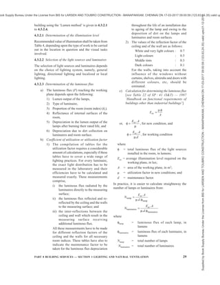 26 NATIONAL BUILDING CODE OF INDIA 2016
4.1.7 For detailed information regarding principles of
good lighting, reference may be made to good practice
[8-1(2)].
4.2 Daylighting
The primary source of lighting for daylighting is the
sun. The light received by the earth from the sun consists
of two parts, namely, direct solar illuminance and sky
illuminance. For the purposes of daylighting design,
direct solar illuminance shall not be considered and
only sky illuminance shall be taken as contributing to
illumination of the building interiors during the day.
4.2.1 The relative amount of sky illuminance depends
on the position of the sun defined by its altitude, which
in turn, varies with the latitude of the locality, the day
of the year and the time of the day, as indicated in
Table 5.
4.2.2 The external available horizontal sky illuminance
(diffuse illuminance) values which are exceeded for
about 90 percent of the daytime working hours may be
taken as outdoor design illuminance values for ensuring
adequacy of daylighting design. The outdoor design
sky illuminance varies for different climatic regions of
the country. The recommended design sky illuminance
values are 6 800 lux for cold climate, 8 000 lux for
composite climate, 9 000 lux for warm humid climate,
9 000 lux for temperate climate and 10 500 lux for hot-
dry climate. For integration with the artificial lighting
during daytime working hours an increase of 500 lux
in the recommended sky design illuminance for
daylighting is suggested.
4.2.3 The daylight factor is dependent on the sky
luminance distribution, which varies with atmospheric
conditions. A clear design sky with its non-uniform
distribution of luminance is adopted for the purposes
of design in this Section.
4.2.4 Components of Daylight Factor
Daylight factor is the sum of all the daylight reaching
on an indoor reference point from the following sources:
a) Direct sky visible from the point,
b) External surfaces reflecting light directly to
the point (see Note 1), and
c) Internal surfaces reflecting and inter-reflecting
light to the point.
NOTES
1 External surface reflection may be computed approximately
only for points at the centre of the room, and for detailed analysis
procedures are complicated and these may be ignored for actual
calculations.
2 Each of the three components, when expressed as a ratio or
percent of the simultaneous external illuminance on the
horizontal plane, defines respectively the sky component (SC),
the external reflected component (ERC) and the internal
reflected component (IRC) of the daylight factor.
4.2.4.1 The daylight factors on the horizontal plane only
are usually taken, as the working plane in a room is
generally horizontal; however, the factors in vertical
planes should also be considered when specifying
daylighting values for special cases, such as daylighting
on classrooms, blackboards, pictures and paintings hung
on walls.
4.2.5 Sky Component (SC)
Sky component for a window of any size is computed
by the use of the appropriate table of Annex B.
a) The recommended sky component level
should be ensured generally on the working
plane at the following positions:
1) At a distance of 3 m to 3.75 m from the
window along the central line
perpendicular to the window,
2) At the centre of the room if more
appropriate, and
3) At fixed locations, such as school desks,
blackboards and office tables.
b) The daylight area of the prescribed sky
component should not normally be less than
half the total area of the room.
4.2.5.1 The values obtainable from the tables are for
rectangular, open unglazed windows, with no external
obstructions. The values shall be corrected for the
presence of window bars, glazing and external
obstructions, if any. This assumes the maintenance of
a regular cleaning schedule.
4.2.5.2 Corrections for window bars
The corrections for window bars shall be made by
multiplying the values read from tables in Annex B by
a factor equal to the ratio of the clear opening to the
overall opening.
4.2.5.3 Correction for glazing
Where windows are glazed, the sky components
obtained from Annex A shall be reduced by 10 to
20 percent, provided the panes are of clear and clean
glass. Where glass is of the frosted (ground) type, the
sky components read from Annex A may be reduced
by 15 to 30 percent. In case of tinted or reflective glass
the reduction is about 50 percent. Higher indicated
correction corresponds to larger windows and/or near
reference points. In the case of openings and glazings
which are not vertical, suitable correction shall be taken
into account.
Supplied
by
Book
Supply
Bureau
Under
the
License
from
BIS
for
LARSEN
AND
TOUBRO
CONSTRUCTION
-
MANAPAKKAM,
CHENNAI
ON
17-03-2017
09:00:59
(123.63.24.35)
valid
upto31-12-2017
ook Supply Bureau Under the License from BIS for LARSEN AND TOUBRO CONSTRUCTION - MANAPAKKAM, CHENNAI ON 17-03-2017 09:00:59 (123.63.24.35) valid up
 