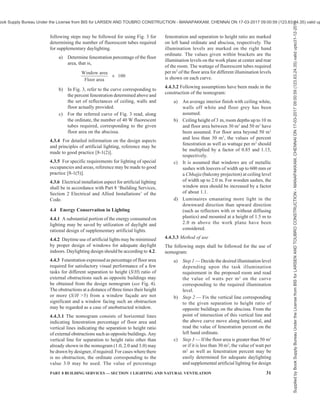 28 NATIONAL BUILDING CODE OF INDIA 2016
component contour charts appropriately superposed.
The sum of the individual sky component for each
opening at the point gives the overall component due
to all the openings. The same charts may also facilitate
easy drawing of sky component contours due to
multiple openings.
4.2.8.4 Unilateral lighting from side openings will, in
general, be unsatisfactory if the effective width of the
room is more than 2 to 2.5 times the distance from the
floor to the top of the opening. In such cases provision
of light shelves is always advantageous.
4.2.8.5 Openings on two opposite sides will give
greater uniformity of internal daylight illumination,
especially when the room is 7 m or more across. They
also minimise glare by illuminating the wall
surrounding each of the opposing openings. Side
openings on one side and clerestory openings on the
opposite side may be provided where the situation so
requires.
4.2.8.6 Cross-lighting with openings on adjacent walls
tends to increase the diffused lighting within a room.
4.2.8.7 Openings in deep reveals tend to minimise glare
effects.
4.2.8.8 Openings shall be provided with Chajjahs,
louvers, baffles or other shading devices to exclude, as
far as possible, direct sunlight entering the room.
Chajjahs, louvers, etc, reduce the effective height of
the opening for which due allowance shall be made.
Broad and low openings are, in general, much easier
to shade against sunlight entry. Direct sunlight, when
it enters, increases the inside illuminance very
considerably. Glare will result if it falls on walls at low
angles, more so than when it falls on floors, especially
when the floors are dark coloured or less reflective.
4.2.8.9 Light control media, such as translucent glass
panes (opal or matt) surfaced by grinding, etching or
sandblasting, configurated or corrugated glass, certain
types of prismatic glass, tinted glass and glass blasts
are often used. They should be provided, either fixed
or movable outside or inside, especially in the upper
portions of the openings. The lower portions are usually
left clear to afford desirable view. The chief purpose
of such fixtures is to reflect part of the light on to the
roof and thereby increase the diffuse lighting within,
light up the farther areas in the room and thereby
produce a more uniform illumination throughout. They
will also prevent the opening causing serious glare
discomfort to the occupants but will provide some glare
when illuminated by direct sunlight.
4.2.9 Availability of Daylight in Multistoreyed Block
Proper planning and layout of building can add
appreciably to daylighting illumination inside. Certain
dispositions of building masses offer much less mutual
obstruction to daylight than others and have a significant
relevance, especially when intensive site planning is
undertaken. As guidance, the relative availability of
daylight in multi-storeyed blocks (up to 4 storeys) of
different relative orientations may be taken as given in
Table 7.
Table 7 Relative Availability of Daylight on the
Window Plane at Ground Level in a
Four-Storeyed Building Blocks (Clear Design-Sky
as Basis, Daylight Availability Taken as Unity on
an Unobstructed Facade, Values are for the
Centre of the Blocks)
(Clause 4.2.9)
Sl
No.
Distance of
Separation
Between
Blocks
Infinitely
Long
Parallel
Blocks
Parallel
Blocks
Facing Each
Other
(Length =
2 × Height)
Parallel Blocks
facing Gaps
Between
Opposite
Blocks
(Length =
2 × Height)
(1) (2) (3) (4) (5)
i) 0.5 Ht 0.15 0.15 0.25
ii) 1.0 Ht 0.30 0.32 0.38
iii) 1.5 Ht 0.40 0.50 0.55
iv) 2.0 Ht 0.50 0.60 0.68
NOTE — Ht = Height of building.
4.2.10 For specified requirements for daylighting of
special occupancies and areas, reference may be made
to good practice [8-1(4)].
4.3 Artificial Lighting
4.3.1 Artificial lighting may have to be provided,
a) where the recommended illumination levels
have to be obtained by artificial lighting only;
b) to supplement daylighting when the level of
illumination falls below the recommended
value; and
c) where visual task may demand a higher level
of illumination.
4.3.2 Artificial Lighting Design for Interiors
For general lighting purposes, the recommended
practice is to design for a level of illumination on the
working plane on the basis of the recommended levels
for visual tasks given in Table 4 by a method called
‘Lumen method’. In order to make the necessary
detailed calculations concerning the type and quantity
of lighting equipment necessary, advance information
on the surface reflectances of walls, ceilings and floors
is required. Similarly, calculations concerning the
brightness ratio in the interior call for details of the
interior decoration and furnishing. Stepwise guidance
regarding designing the interior lighting systems for a
Supplied
by
Book
Supply
Bureau
Under
the
License
from
BIS
for
LARSEN
AND
TOUBRO
CONSTRUCTION
-
MANAPAKKAM,
CHENNAI
ON
17-03-2017
09:00:59
(123.63.24.35)
valid
upto31-12-2017
ook Supply Bureau Under the License from BIS for LARSEN AND TOUBRO CONSTRUCTION - MANAPAKKAM, CHENNAI ON 17-03-2017 09:00:59 (123.63.24.35) valid up
 