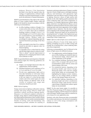 30 NATIONAL BUILDING CODE OF INDIA 2016
4.3.2.4 Arrangement of the luminaires
This is done to achieve better uniformly distributed
illumination. The location of the luminaires has an
important effect on the utilization factor.
a) In general, luminaires are spaced ‘x’ metre
apart in either direction, while the distance of
the end luminaire from the wall is ‘0.5x’ metre.
The distance ‘x’ is more or less equal to the
mounting height ‘Hm’ between the luminaire
and the working plane. The utilization factor
tables are calculated for this arrangement of
luminaires [see Table 22 of SP : 41 (ST) –
1987 ‘Handbook on functional requirements
of buildings other than industrial buildings’].
b) For small rooms where the room index (kr) is
less than 1, the distance ‘x’ should always be
less than Hm, since otherwise luminaires
cannot be properly located. In most cases of
such rooms, four or two luminaires are placed
for good general lighting. If, however, in such
rooms only one luminaire is installed in the
middle, higher utilization factors are obtained,
but the uniformity of distribution is poor. For
such cases, references should be made to the
additional tables for kr = 0.6 to 1.25 for
luminaires located centrally.
4.3.3 Artificial Lighting to Supplement Daylighting
4.3.3.1 The need for general supplementary artificial
lighting arises due to diminishing of daylighting beyond
design hours, that is, for solar altitude below 15° or
when dark cloudy conditions occur.
4.3.3.2 The need may also arise for providing artificial
lighting during the day in the innermost parts of the
building which cannot be adequately provided with
daylighting, or when the outside windows are not of
adequate size or when there are unavoidable external
obstructions to the incoming daylighting.
4.3.3.3 The need for supplementary lighting during
the day arises, particularly when the daylighting on the
working plane falls below 100 lux and the surrounding
luminance drops below 19 cd/m2
.
4.3.3.4 The requirement of supplementary artificial
lighting increases with the decrease in daylighting
availability. Therefore, conditions near sunset or sunrise
or equivalent conditions due to clouds or obstructions,
etc, represent the worst conditions when the
supplementary lighting is most needed.
4.3.3.5 The requirement of supplementary artificial
lighting when daylighting availability becomes poor
may be determined from Fig. 3 for an assumed ceiling
height of 3.0 m, depending upon floor area, fenestration
percentage and room surface reflectance. Cool daylight
fluorescent tubes are recommended with semi-direct
luminaires. To ensure a good distribution of
illumination, the mounting height should be between
1.5 m and 2.0 m above the work plane for a separation
of 2.0 m to 3.0 m between the luminaires. Also the
number of lamps should preferably be more in the rear
half of the room than in the vicinity of windows. The
FIG. 3 SUPPLEMENTARY ARTIFICIAL LIGHTING FOR 40 W FLUORESCENT TUBES
Supplied
by
Book
Supply
Bureau
Under
the
License
from
BIS
for
LARSEN
AND
TOUBRO
CONSTRUCTION
-
MANAPAKKAM,
CHENNAI
ON
17-03-2017
09:00:59
(123.63.24.35)
valid
upto31-12-2017
ook Supply Bureau Under the License from BIS for LARSEN AND TOUBRO CONSTRUCTION - MANAPAKKAM, CHENNAI ON 17-03-2017 09:00:59 (123.63.24.35) valid up
 