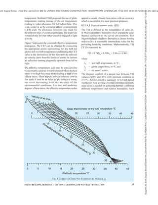 34 NATIONAL BUILDING CODE OF INDIA 2016
4.4.6.3 Efficient luminaire also plays an important role
for energy conservation in lighting. The choice of a
luminaire should be such that it is efficient not only
initially but also throughout its life. Following
luminaries are recommended for different locations:
a) For offices semi-direct type of luminaries are
recommended so that both the work plane
illumination and surround luminance can be
effectively enhanced.
b) For corridors and stair cases direct type of
luminaries with wide spread of light
distributions are recommended.
c) In residential buildings, bare fluorescent tubes
are recommended. Wherever the incandescent
lamps are employed, they should be provided
with white enameled conical reflectors at an
inclination of about 45° from vertical.
4.4.7 Cleaning Schedule for Window Panes and
Luminaires
Adequate schedule for cleaning of window panes and
luminaries will result in significant advantage of
enhanced daylight and lumen output from luminaries.
This will tend to reduce the duration over which
artificial lights will be used and minimise the wastage
of energy. Depending upon the location of the building
a minimum of three to six months interval for periodic
cleaning of luminaries and window panes is
Table 8 Luminous Efficacy, Life, Lumen Maintenance and Colour Rendition of Light Sources
(Clause 4.4.6.1)
Sl
No.
Light Source Wattage
Range
W
Efficacy
lm/W
Average Life
h
Lumen
Maintenance
Colour Rendition
(1) (2) (3) (4) (5) (6) (7)
i) Incandescent lamps 15 to 200 12 to 20 500 to 1 000 Fair to good Very good
ii) Tungsten halogen 300 to 1 500 20 to 27 200 to 2 000 Good to very good Very good
iii) Standard fluorescent lamps 20 to 80 55 to 65 5 000 Fair to good Good
iv) Compact fluorescent lamps (CFL) 5 to 40 60 to 70 7 500 Good Good to very good
v) Slim line fluorescent 18 to 58 57 to 67 5 000 Fair to good Good
v) High pressure mercury vapour lamps 60 to 1 000 50 to 65 5 000 Very low to fair Federate
vi) Blended - light lamps 160 to 250 20 to 30 5 000 Low to fair Federate
vii) High pressure sodium vapour lamps 50 to 1 000 90 to 125 10 000 to 15 000 Fair to good Low to good
viii) Metal halide lamps 35 to 2 000 80 to 95 4 000 to 10 000 Very low Very good
ix) Low pressure sodium 10 to 180 100 to 200 10 000 to 20 000 Good to very good Poor
x) LED 0.5 to 2.0 60 to 100 10 000 Very good Good for white LED
NOTES
1 The table includes lamps and wattages currently in use in buildings in India.
2 Luminous efficacy varies with the wattage of the lamp.
3 Average life values are from available Indian Standards. Where Indian Standard is not available, values given are only indicative.
4 For exact values, it is advisable to contact manufacturers.
recommended for maximum utilization of daylight and
artificial lights.
4.4.8 Photocontrols for Artificial Lights
There is a considerable wastage of electrical energy in
lighting of buildings due to carelessness in switching
off lights even when sufficient daylight is available
indoors. In offices and commercial buildings, occupants
may switch on lights in the morning and keep them on
throughout the day. When sufficient daylight is
available inside, suitable photo controls can be
employed to switch off the artificial lights and thus
prevent the wastage of energy.
The photocontrol should have the following features:
a) An integrated photocontrol system continually
measures the amount of visible light under the
lighting fixture and maintains the lux levels
as referred in Table 4.
b) An integrated photocontrol system should
maintain six daylighting scenarios that can be
adjusted by the user namely; daytime
occupied, daytime unoccupied, sunset
occupied, sunset unoccupied, night time
occupied and night time unoccupied.
c) The photocontrol sensor should have
a 60° cone of reference to measure the amount
of light on the work surface.
Supplied
by
Book
Supply
Bureau
Under
the
License
from
BIS
for
LARSEN
AND
TOUBRO
CONSTRUCTION
-
MANAPAKKAM,
CHENNAI
ON
17-03-2017
09:00:59
(123.63.24.35)
valid
upto31-12-2017
ook Supply Bureau Under the License from BIS for LARSEN AND TOUBRO CONSTRUCTION - MANAPAKKAM, CHENNAI ON 17-03-2017 09:00:59 (123.63.24.35) valid up
 