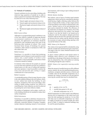 36 NATIONAL BUILDING CODE OF INDIA 2016
Sl No. Application Air Change per Hour
(1) (2) (3)
18. Dairies 8-12
19. Dance halls 12, Min
20. Dye works 20-30
21. Electroplating shops 10-12
22. Engine rooms/DG see Note 2
Rooms/GG Rooms
23. Entrance halls 3-5
24. Factories and work shops 8-10
25. Foundries 15-30
26. Garages 6-8
27. Glass houses 25-60
28. Gymnasium 6, Min
29. Hair dressing saloon 10-15
30. Hospitals sterilising 15-25
31. Hospital wards 6-8
32. Hospital domestic 15-20
33. Laboratories 6-15
34. Launderettes 10-15
35. Laundries 10-30
36. Lavatories 6-15
37. Lecture theatres 5-8
38. Libraries 3-5
39. Lift cars 20, Min
40. Living rooms 3-6
41. Mushroom houses 6-10
42. Offices 6-10
43. Paint shops (not cellulose) 10-20
44. Photo and X-ray dark room 10-15
45. Public house bars 12, Min
46. Recording control rooms 15-25
47. Recording studios 10-12
48. Restaurants 8-12
49. Schoolrooms 5-7
50. Shops and supermarkets 8-15
51. Shower baths 15-20
52. Stores and warehouses 3-6
53. STP rooms 30, Min
54. Squash courts 4, Min
55. Swimming baths 10-15
56. Toilets 6-10
57. Underground vehicle parking 6, Min
58. Utility rooms 15-30
59. Welding shops 15-30
NOTES
1 The ventilation rates may be increased by 50 percent where
heavy smoking occurs or if the room is below the ground.
2 The ventilation rate shall be as per 11.2.2 of Part 8 ‘Building
Services, Section 3 Air Conditioning, Heating and Mechanical
Ventilation’ of the Code.
5.2.3 Heat Balance of Body
Especially in hot weather, when thermal environment
inside the room is worsened by heat given off by
machinery, occupants and other sources, the prime need
for ventilation is to provide such thermal environment
as will assist in the maintenance of heat balance of the
body in order to prevent discomfort and injury to health.
Excess of heat either from increased metabolism due
to physical activity of persons or gains from a hot
environment has to be offset to maintain normal body
temperature (37°C). Heat exchange of the human body
with respect to the surroundings is determined by the
temperature and humidity gradient between the skin
and the surroundings and other factors, such as age of
persons, clothing, etc, and the latter depends on air
temperature (dry bulb temperature), relative humidity,
radiation from the solid surroundings and rate of air
movement. The volume of outside air to be circulated
through the room is, therefore, governed by the physical
considerations of controlling the temperature, air
distribution or air movement. Air movement and air
distribution may, however, be achieved by recirculation
of the inside air rather than bringing in all outside air.
However, fresh air supply or the circulated air will
reduce heat stress by dissipating heat from body by
evaporation of the sweat, particularly when the relative
humidity is high and the air temperature is near body
temperature.
5.2.3.1 Indices of thermal comfort
Thermal comfort is that condition of thermal
environment under which a person can maintain a body
heat balance at normal body temperature and without
perceptible sweating. Limits of comfort vary
considerably according to studies carried out in India
and abroad.
The thermal indices which find applications for Indian
climate are as follows:
a) Effective temperature (ET),
b) Tropical summer index (TSI), and
c) Adaptive thermal comfort.
5.2.3.1.1 Effective temperature (ET)
Effective temperature is defined as the temperature of
still, saturated air which has the same general effect
upon comfort as the atmosphere under investigation.
Combinations of temperature, humidity and wind
velocity producing the same thermal sensation in an
individual are taken to have the same effective
temperature.
Initially two scales were developed, one of which
referred to men stripped to the waist, and called the
basic scale. The other applies to men fully clad in indoor
clothing and called the normal scale of effective
Supplied
by
Book
Supply
Bureau
Under
the
License
from
BIS
for
LARSEN
AND
TOUBRO
CONSTRUCTION
-
MANAPAKKAM,
CHENNAI
ON
17-03-2017
09:00:59
(123.63.24.35)
valid
upto31-12-2017
ook Supply Bureau Under the License from BIS for LARSEN AND TOUBRO CONSTRUCTION - MANAPAKKAM, CHENNAI ON 17-03-2017 09:00:59 (123.63.24.35) valid up
 