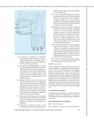 40 NATIONAL BUILDING CODE OF INDIA 2016
Table 12 Allowable Temperature Rise Values
(Clause 5.3.2.2)
Sl No. Height of Outlet Opening
m
Temperature Rise
°C
(1) (2) (3)
i) 6 3 to 4.5
ii) 9 4.5 to 6.5
iii) 12 6.5 to 11
NOTES
1 The conditions are limited to light or medium heavy
manufacturing processes, freedom from radiant heat and inlet
openings not more than 3 to 4.5 m above floor level.
2 At the working zone between floor level and 1.5 m above
floor level, the recommended maximum allowable temperature
rise for air is 2°C to 3°C above the air temperature at the inlet
openings.
5.3.2.3 Volume of air required for removing latent heat
If the latent heat gained from the manufacturing
processes and occupants is also known and a suitable
value for the allowable rise in the vapour pressure is
assumed:
1
2
4 127.26 K
Q
h
=
where
Q2 = quantity of air, in m3
/h;
K1 = latent heat gained, in W; and
h = allowable vapour pressure difference of
mercury, in mm.
NOTE — In majority of the cases, the sensible heat gain will
far exceed the latent heat gain, so that the amount of outside
air to be drawn by ventilating equipment can be calculated in
most cases on the basis of the equation given in 5.3.2.1.
5.3.2.4 Ventilation is also expressed as m3
/h/m2
of floor
area. This relationship fails to evaluate the actual heat
relief provided by a ventilation system, but it does give
a relationship which is independent of building height.
This is a more rational approach, because, with the same
internal load, the same amount of ventilation air,
properly applied to the work zone with adequate
velocity, will provide the desired heat relief quite
independently of the ceiling height of the space, with
few exceptions. Ventilation rates of 30 to 60 m3
/h/m2
have been found to give good results in many plants.
5.4 Natural Ventilation
The rate of ventilation by natural means through
windows or other openings depends on,
a) direction and velocity of wind outside and
sizes and disposition of openings (wind
action); and
b) convection effects arising from temperature
of vapour pressure difference (or both)
between inside and outside the room and the
difference of height between the outlet and
inlet openings (stack effect).
5.4.1 Ventilation of Non-Industrial Buildings
Ventilation in non-industrial buildings due to stack
effect, unless there is a significant internal load, could
be neglected, except in cold regions, and wind action
may be assumed to be predominant.
5.4.1.1 In hot dry regions, the main problem in summer
is to provide protection from sun’s heat so as to keep
the indoor temperature lower than those outside under
the sun. For this purpose windows and other openings
are generally kept closed during day time and only
minimum ventilation is provided for the control of
odours or for removal of products of combustion.
5.4.1.2 In warm humid regions, the problem in the
design of non-industrial buildings is to provide free
passage of air to keep the indoor temperature as near
to those outside in the shade as possible, and for this
purpose the buildings are oriented to face the direction
of prevailing winds and windows and other openings
are kept open on both windward and leeward sides.
5.4.1.3 In winter months in cold regions, the windows
and other openings are generally kept shut, particularly
during night; and ventilation necessary for the control
of odours and for the removal of products of combustion
can be achieved either by stack action or by some
infiltration of outside air due to wind action.
5.4.2 Ventilation of Industrial Buildings
In providing natural ventilation of all industrial
buildings having significant internal heat loads due to
manufacturing process, proper consideration should be
given to the size and distribution of windows and other
inlet openings in relation to outlet openings so as to
give, with due regard to orientation, prevailing winds,
size and configuration of the building and
manufacturing processes carried on, maximum possible
control of thermal environment.
5.4.2.1 In the case of industrial buildings wider than
30 m, the ventilation through windows may be
augmented by roof ventilation.
5.4.3 Design Guidelines for Natural Ventilation
5.4.3.1 By wind action
1) A building need not necessarily be oriented
perpendicular to the prevailing outdoor wind;
it may be oriented at any convenient angle
between 0° and 30° without losing any
beneficial aspect of the breeze. If the
prevailing wind is from East or West, building
may be oriented at 45° to the incident wind so
Supplied
by
Book
Supply
Bureau
Under
the
License
from
BIS
for
LARSEN
AND
TOUBRO
CONSTRUCTION
-
MANAPAKKAM,
CHENNAI
ON
17-03-2017
09:00:59
(123.63.24.35)
valid
upto31-12-2017
ook Supply Bureau Under the License from BIS for LARSEN AND TOUBRO CONSTRUCTION - MANAPAKKAM, CHENNAI ON 17-03-2017 09:00:59 (123.63.24.35) valid up
 