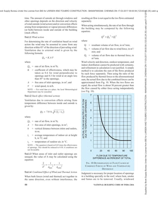 PART 8 BUILDING SERVICES — SECTION 1 LIGHTING AND NATURAL VENTILATION 41
as to diminish the solar heat without much
reduction in air motion indoors.
2) Inlet openings in the buildings should be well
distributed and should be located on the
windward side at a low level, and outlet
openings should be located on the leeward
side. Inlet and outlet openings at high levels
may only clear the top air at that level without
producing air movement at the level of
occupancy.
3) Maximum air movement at a particular plane
is achieved by keeping the sill height of the
opening at 85 percent of the critical height
(such as head level) for the following
recommended levels of occupancy:
a) For sitting on chair 0.75 m,
b) For sitting on bed 0.60 m, and
c) For sitting on floor 0.40 m.
4) Inlet openings should not as far as possible
be obstructed by adjoining buildings, trees,
sign boards or other obstructions or by
partitions inside in the path of air flow.
5) In rooms of normal size having identical
windows on opposite walls the average indoor
air speed increases rapidly by increasing the
width of window up to two-third of the wall
width; beyond that the increase is in much
smaller proportion than the increase of the
window width. The air motion in the working
zone is maximum when window height is
1.1m. Further increase in window height
promotes air motion at higher level of window,
but does not contribute additional benefits as
regards air motion in the occupancy zones in
buildings.
6) Greatest flow per unit area of openings is
obtained by using inlet and outlet openings of
nearby equal areas at the same level.
7) For a total area of openings (inlet and outlet)
of 20 percent to 30 percent of floor area, the
average indoor wind velocity is around
30 percent of outdoor velocity. Further
increase in window size increases the available
velocity but not in the same proportion as
shown in Fig. 6. In fact, even under most
favourable conditions the maximum average
indoor wind speed does not exceed 40 percent
of outdoor velocity.
8) Where the direction of wind is quite constant
and dependable, the size of the inlet should
be kept within 30 to 50 percent of the total
area of openings and the building should be
oriented perpendicular to the incident wind.
Where direction of the wind is quite variable
the openings may be arranged so that as far as
possible there is approximately equal area on
all sides. Thus no matter what the wind
direction be, there would be some openings
directly exposed to wind pressure and others
to air suction and effective air movement
through the building would be assured.
9) Windows of living rooms should open directly
to an open space. In places where building
sites are restricted, open space may have to
be created in the buildings by providing
adequate courtyards.
10) In the case of rooms with only one wall
exposed to outside, provision of two windows
on that wall is preferred to that of a single
window.
11) Windows located diagonally opposite to each
other with the windward window near the
upstream corner give better performance than
other window arrangements for most of the
building orientations.
12) Horizontal louvers, that is, sunshades atop
windows deflect the incident wind upward and
reduce air motion in the zone of occupancy. A
horizontal slot between the wall and horizontal
louver prevents upward deflection of air in the
interior of rooms. Provision of inverted L type
(Γ) louver increases the room air motion
provided that the vertical projection does not
obstruct the incident wind (see Fig. 7).
13) Provision of horizontal sashes inclined at an
angle of 45° in appropriate direction helps to
promote the indoor air motion. Sashes
projecting outward are more effective than
projecting inward.
14) Air motion at working plane 0.4 m above the
floor can be enhanced by 30 percent using a
pelmet type wind deflector (see Fig. 8).
FIG. 6 EFFECT OF AREA OF OPENING ON AVERAGE
INDOOR WIND VELOCITY
Supplied
by
Book
Supply
Bureau
Under
the
License
from
BIS
for
LARSEN
AND
TOUBRO
CONSTRUCTION
-
MANAPAKKAM,
CHENNAI
ON
17-03-2017
09:00:59
(123.63.24.35)
valid
upto31-12-2017
ook Supply Bureau Under the License from BIS for LARSEN AND TOUBRO CONSTRUCTION - MANAPAKKAM, CHENNAI ON 17-03-2017 09:00:59 (123.63.24.35) valid up
 