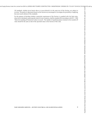 2 NATIONAL BUILDING CODE OF INDIA 2016
C O N T E N T S
FOREWORD … 3
1 SCOPE … 7
2 TERMINOLOGY AND CONVENTIONAL SYMBOLS … 7
3 GENERAL REQUIREMENTS … 17
4 PLANNING OF ELECTRICAL INSTALLATIONS … 18
5 DISTRIBUTION OF SUPPLY AND CABLING … 30
6 WIRING … 47
7 FITTINGS AND ACCESSORIES … 56
8 EARTHING … 61
9 INSPECTION, TESTING AND VERIFICATION OF INSTALLATION … 72
10 ALLIED/MISCELLANEOUS SERVICES … 77
11 LIGHTNING PROTECTION OF BUILDINGS … 81
12 ELECTRICAL INSTALLATIONS FOR CONSTRUCTION AND DEMOLITION …111
SITES
13 PROTECTION OF HUMAN BEINGS FROM ELECTRICAL HAZARDS …118
ANNEX A DRAWING SYMBOLS FOR ELECTRICAL INSTALLATIONS …124
IN BUILDINGS
ANNEX B EXTRACTS FROM CENTRAL ELECTRICITY AUTHORITY …129
(MEASURES RELATING TO SAFETY AND ELECTRIC SUPPLY)
REGULATION, 2010 FURTHER AMENDED IN 2015
ANNEX C AREA REQUIRED FOR TRANSFORMER ROOM AND …150
SUBSTATION FOR DIFFERENT CAPACITIES
ANNEX D ADDITIONAL AREA REQUIRED FOR GENERATOR IN ELECTRIC …150
SUBSTATION
ANNEX E CHECKLIST FOR INSPECTION, HANDING OVER AND …151
COMMISSIONING OF VARIOUS EQUIPMENT OF SUBSTATION
ANNEX F CHECKLIST FOR INSPECTION, HANDING OVER AND …161
COMMISSIONING OF EARTHING PITS
ANNEX G FORM OF COMPLETION CERTIFICATE …163
LIST OF STANDARDS …166
Supplied
by
Book
Supply
Bureau
Under
the
License
from
BIS
for
LARSEN
AND
TOUBRO
CONSTRUCTION
-
MANAPAKKAM,
CHENNAI
ON
17-03-2017
09:00:59
(123.63.24.35)
valid
upto31-12-2017
ook Supply Bureau Under the License from BIS for LARSEN AND TOUBRO CONSTRUCTION - MANAPAKKAM, CHENNAI ON 17-03-2017 09:00:59 (123.63.24.35) valid up
 
