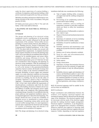 PART 8 BUILDING SERVICES — SECTION 2 ELECTRICAL AND ALLIED INSTALLATIONS 15
and which can be engaged with a socket outlet or with
a connector.
2.1.146 Point (in Wiring) — A termination of the fixed
wiring intended for the connection of current using
equipment.
2.1.147 Portable Equipment — Equipment which is
moved while in operation or which can easily be moved
from one place to another while connected to the supply.
2.1.148 Protection, Ingress — The degree of protection
against intrusions (body parts such as hands and
fingers), dust, accidental contact and water.
NOTE — The classification of degrees of ingress protection
provided by enclosures for electrical equipment shall be as per
the accepted standard [8-2(6)].
2.1.149 Protection, Mechanical Impact — The degrees
of protection provided by enclosures for electrical
equipment against external mechanical impacts.
NOTE — The classification of degrees of protection against
mechanical impact provided by enclosures for electrical
equipment shall be as per IEC 62262:2002 ‘Degrees of
protection provided by enclosures for electrical equipment
against external mechanical impacts (IK code)’.
2.1.150 Prospective Fault Current (Ipf) — The value
of overcurrent at a given point in a circuit resulting
from a fault of negligible impedance between live
conductor having a difference of potential under normal
operating conditions, or between a live conductor and
an exposed-conductive part.
2.1.151 Protective Conductor — A conductor used for
some measures of protection against electric shock and
intended for connecting together any of the following
parts:
a) Exposed conductive parts,
b) Extraneous conductive parts,
c) Main earthing terminal, and
d) Earthed point of the source, or an artificial
neutral.
2.1.152 Protective Conductor Current — Electric
current appearing in a protective conductor, such as
leakage current or electric current resulting from an
insulation fault.
2.1.153 Protective Earthing — Earthing of a point or
points in a system or in equivalent for the purpose of
safety.
2.1.154 Protective Separation — Separation of one
electric circuit from another by means of,
a) double insulation;
b) basic insulation and electrically protective
screening (shielding); or
c) reinforced insulation.
2.1.155 Rated Current — Value of current used for
specification purposes, established for a specified set
of operating conditions of a component, device,
equipment or system.
2.1.156 Rated Impulse Withstand Voltage Level (Uw) —
The level of impulse withstand voltage assigned by the
manufacturer to the equipment, or to part of it,
characterizing the specified withstand capability of its
insulation against overvoltage.
2.1.157 Residual Current — The algebraic sum of the
instantaneous values of current flowing through all live
conductors of a circuit at a point of the electrical
installation.
2.1.158 Residual Current Device (RCD) — A
mechanical switching device or association of devices
intended to cause the opening of the contacts when the
residual current attains a given value under specified
conditions.
2.1.159 Residual Operating Current — Residual
current which causes the residual current device to
operate under specified conditions.
2.1.160 Service — The conductors and equipment
required for delivering energy from the electric supply
system to the wiring system of the premises served.
2.1.161 Shock Current A current passing through the
body of a person or an animal and having characteristics
likely to cause dangerous patho-physiological effects.
2.1.162 Short-Circuit Current — An overcurrent
resulting from a fault of negligible impedance between
live conductors having a difference in potential under
normal operating conditions.
2.1.163 Space Factor — The ratio (expressed as a
percentage) of the sum of the overall cross-sectional
areas of cables (including insulation and sheath) to the
internal cross-sectional area of the conduit or other
cable enclosure in which they are installed. The
effective overall cross-sectional area of a non-circular
cable is taken as that of a circle of diameter equal to
the major axis of the cable.
2.1.164 Standby Supply System — A system intended
to maintain supply to the installation or part thereof, in
case of interruption of the normal supply, for reasons
other than safety of persons.
NOTE — Standby supplies are necessary, for example, to avoid
interruption of continuous industrial processes or data
processing.
2.1.165 Stationary Equipment — Either fixed
equipment or equipment not provided with a carrying
handle and having such a mass that it cannot easily be
moved.
Supplied
by
Book
Supply
Bureau
Under
the
License
from
BIS
for
LARSEN
AND
TOUBRO
CONSTRUCTION
-
MANAPAKKAM,
CHENNAI
ON
17-03-2017
09:00:59
(123.63.24.35)
valid
upto31-12-2017
ook Supply Bureau Under the License from BIS for LARSEN AND TOUBRO CONSTRUCTION - MANAPAKKAM, CHENNAI ON 17-03-2017 09:00:59 (123.63.24.35) valid up
 