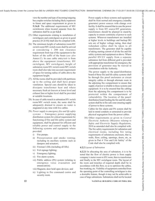 PART 8 BUILDING SERVICES — SECTION 2 ELECTRICAL AND ALLIED INSTALLATIONS 19
provisions, consumer will need to submit to the
electrical supplier the details regarding the
accommodation of substation including transformers,
switch-rooms, standby power, solar photovoltaic
panels, lightning scheme for the approval. Additional
information may be sought by the Authority regarding
cable ducts, rising mains and distribution cables, sub-
distribution boards, openings and chases in floors and
walls for all required electrical installations, etc.
4.1.4 Before starting wiring and installation of fittings
and accessories, information should be exchanged
between the owner of the building/architect/ consultant/
electrical contractor and the local supply authority in
respect of tariffs applicable, types of apparatus that may
be connected under each tariff, requirement of space
for installing meters, switches, etc, and for total load
requirements of lights, fans and power.
4.1.5 While planning an installation, consideration
should be taken of the anticipated increase in the use of
electricity for lighting, general purpose socket-outlet,
kitchen equipment, air conditioning, utility sockets,
heating, etc.
It is essential that adequate provision should be made
for all the services which may be required immediately
and during the intended useful life of the building, for
the householder, who may otherwise be tempted to carry
out extension of the installation himself or to rely upon
use of multi-plug adaptors and long flexible cords, both
of which are not recommended.
4.2 Substation and Switchrooms
4.2.1 Location and Other Requirements
The location and other requirements of a substation and
switchrooms shall be as given below:
1) Availability of power lines nearby may be kept
in view while deciding the location of the
substation.
2) The substation should preferably be located in
a separate utility building and may be adjacent
to the generator room, if any. Location of
substation in the basement should be avoided,
as far as possible.
3) In case there is only one basement in a
building, the substation/switchroom shall not
be provided in the basement. Also, the floor
level of the substation shall not be lowest point
of the basement.
4) Ideal location for an electrical substation for a
group of buildings will be at the electrical load
centre. Generally the load centre will be
somewhere between the geometrical centre and
the air conditioning plant room, as air
conditioning plant room will normally be the
largest load, if the building(s) are centrally air
conditioned.
5) In order to prevent storm water entering the
transformerandswitchroomsthroughthesoak-
pits, the floor level of the substation/
switchroom shall be at least 300 mm above the
highest flood water level that may be
anticipated in the locality. Also, facility shall
be provided for automatic removal of water.
6) Substation shall not be located immediately
aboveorbelowplumbingwatertanksorsewage
treatment plant (STP) water tanks at the same
location.
7) All door openings from substation, electrical
rooms, etc, should open outwards. Vertical
shutters (like fire rated rolling shutters) may
also be acceptable provided they are combined
with a single leaf door opening outwards for
exit in case of emergency. For large substation
room/electrical room having multiple
equipment, two or more doors shall be
provided which shall be remotely located from
each other.
8) If substation is located at a height 1 000 m
above MSL, then adequate derating of
equipment shall be considered.
9) In case of HV panel and transformers located
at different floors or at a distance more than
20 m, HV isolator shall be provided at
transformer end.
10) In case transformer and main MV/LV panel
room are located at different floors or are at a
distance more than 20 m, MV/LV isolator shall
be provided at transformer end. In case
transformer and main MV/LV panel room are
located at different floors, the designer should
also take care of the safety requirements caused
by lack of direct visibility of the status of the
controlling switch. To cater to the safety
requirements under different conditions of
operation as well as maintenance, it may be
necessary to provide additional isolator or an
emergency push button in the vicinity to trip
the supply. Decision has to be taken based on
the possible risks.
11) No services or ventilation shafts shall open into
substation or switch room unless specific to
substation or switch room.
12) Oil-filled installation — Substations with oil-
filled equipment require great consideration
for the fire detection, protection and
suppression. Oil-filled transformers require a
suitable soak pit with gravity flow to contain
the oil in the event of the possibility of oil
spillage from the transformer on its failure.
Installation of oil-filled equipment shall meet
the following requirements:
Supplied
by
Book
Supply
Bureau
Under
the
License
from
BIS
for
LARSEN
AND
TOUBRO
CONSTRUCTION
-
MANAPAKKAM,
CHENNAI
ON
17-03-2017
09:00:59
(123.63.24.35)
valid
upto31-12-2017
ook Supply Bureau Under the License from BIS for LARSEN AND TOUBRO CONSTRUCTION - MANAPAKKAM, CHENNAI ON 17-03-2017 09:00:59 (123.63.24.35) valid up
 