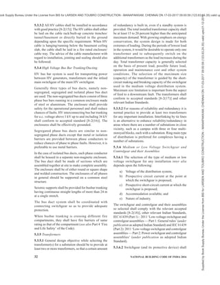 PART 8 BUILDING SERVICES — SECTION 2 ELECTRICAL AND ALLIED INSTALLATIONS 29
vicinity of overhead lines and underground cables, shall
also be complied with (see Annex B).
4.7.2 Position, Insulation and Protection of Overhead
Lines
4.7.2.1 Any part of an overhead line which is not
connected with earth and which is not ordinarily
accessible shall be supported on insulators or
surrounded by insulation. Any part of an overhead line
which is not connected with earth and which is
ordinarily accessible shall be,
a) made dead; or
b) so insulated that it is protected, so far it is
reasonably practicable, against mechanical
damage or interference; or
c) adequately protected to prevent danger.
4.7.2.2 Any person responsible for erecting a building
or structure which will cause any part of an overhead
line which is not connected with earth to become
ordinarily accessible shall give reasonable notice to the
licensee or distributor who owns or operates the
overhead line of his intention to erect that building or
structure.
The expression ‘ordinarily accessible’ means the
overhead line might be reachable by hand if any
scaffolding, ladder or other construction was erected
or placed on/in, against or near to a building or
structure.
4.7.2.3 Any bare conductor not connected with earth,
which is part of a low voltage overhead line, shall be
situated throughout its length directly above a bare
conductor which is connected with earth.
4.7.3 Precautions against Access and Warnings of
Dangers
4.7.3.1 Every support carrying a high voltage overhead
line shall be fitted with anti-climbing devices to prevent
any unauthorized person from reaching a position at
which any such line will be a source of danger. In this
connection, Regulation 73(3) of Central Electricity
Authority (Measures Relating to Safety and Electricity
Supply) Regulations, 2010, as amended from time-to-
time shall also be complied with (see Annex B).
4.7.3.2 Every support carrying a high voltage overhead
line, and every support carrying a low voltage overhead
line incorporating bare phase conductors, shall have
attached to it sufficient safety signs and placed in such
positions as are necessary to give due warning of such
danger as is reasonably foreseeable in the
circumstances.
4.7.3.3 Poles supporting overhead lines near the road
junctions and turnings shall be protected by a masonry
or earth fill structure or metal barricade, to prevent a
vehicle from directly hitting the pole, so that the vehicle,
if out of control, is restrained from causing total damage
to the live conductor system, likely to lead to a
hazardous condition on the road or footpath or building.
4.7.4 Fitting of Insulators to Stay Wires
Every stay wire which forms part of, or is attached to,
any support carrying an overhead line incorporating
bare phase conductors (except where the support is a
lattice steel structure or other structure entirely of metal
and connected to earth) shall be fitted with an insulator,
no part of which shall be less than 3 m above ground or
above the normal height of any such line attached to
that support.
4.8 Maps of Underground Networks
4.8.1 Any person or organization or authority laying
cables shall contact the local authority in charge of that
area and find out the layout of,
a) water distribution pipe lines in the area;
b) sewage distribution network;
c) telecommunication network,
d) gas pipeline network; and
e) existing power cable network,
and plan the cable network in such a manner that the
system is compatible, safe and non-interfering either
during its installation or during its operation and
maintenance. Plan of the proposed cable installation
shall be brought to the notice of the other authorities
referred above.
4.8.2 Suitable cable markers and danger sign as will
be appropriate for the safety of the workmen of any of
the systems shall be installed along with the cable
installation. Cable route markers shall be provided at
every 20 m and also at turnings and/or crossings.
4.8.3 Notification of testing and energization of the
system shall also be suitably publicized for ensuring
safety.
4.8.4 Any person or organization or authority associated
with the operation and maintenance of services in a
complex is required to have a complete integrated
diagram or drawings of all services with particular
emphasis on the hidden pipes, cables, etc, duly kept
up-to-date by frequent interaction with all agencies
associated with the maintenance work.
Organization or agency responsible for laying cables
shall have and, so far it is reasonably practicable, keep
up-to-date, a map or series of maps indicating the
position and depth below surface level of all networks
or parts thereof which he owns or operates. Where
adequate mapping has not been done and the excavation
Supplied
by
Book
Supply
Bureau
Under
the
License
from
BIS
for
LARSEN
AND
TOUBRO
CONSTRUCTION
-
MANAPAKKAM,
CHENNAI
ON
17-03-2017
09:00:59
(123.63.24.35)
valid
upto31-12-2017
ook Supply Bureau Under the License from BIS for LARSEN AND TOUBRO CONSTRUCTION - MANAPAKKAM, CHENNAI ON 17-03-2017 09:00:59 (123.63.24.35) valid up
 