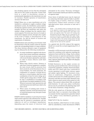 30 NATIONAL BUILDING CODE OF INDIA 2016
for cable laying reveals lines pertaining to any of the
other services, record of three dimensional location
should be marked and recorded. Even where mapping
exists, it may be examined if the records have become
obsolete due to change such as, in road level. Any map
prepared or kept shall be available for inspection by
any authority, such as municipality, water supply,
sewage, service providers, general public provided they
have a reasonable cause for requiring reference to any
part of the map.
4.8.5 Any agency working on any one or more service
(occupying the underground space for service pipes,
cables, etc) should keep the other agencies informed
of the work so that an inadvertent action will not cause
a disruption of service. Each agency should be
responsible for keeping the latest information with the
central authority of such records and should be
responsible to ensure that the modifications, if any are
duly updated and notified among the other agencies.
5 DISTRIBUTION OF SUPPLY AND CABLING
5.1 General
5.1.1 In the planning and design of an electrical wiring
installation, due consideration shall be made of all the
prevailing conditions. It is recommended that advice
of a competent electrical engineer be sought at the initial
stage itself with a view to providing an installation that
will prove adequate for its intended purpose, be reliable,
safe and efficient.
5.1.2 A certain redundancy in the electrical system is
necessary and has to be built in from the initial design
stage itself. The extent of redundancy will depend on
the type of load, its criticality, normal hours of use,
quality of power supply in that area, coordination with
the standby power supply, capacity to meet the starting
current requirements of large motors, etc.
5.1.3 In modern building technology, following high
demands are made of the power distribution system
and its individual components:
a) Long life and good service quality;
b) Safe protection in the event of fire;
c) Low fire load;
d) Flexibility in load location and connection, but
critical in design;
e) Low space requirement; and
f) Minimum effort involved in carrying out
retrofits.
5.1.4 The high load density in modern large buildings
and high rise buildings demands compact and safe
solution for the supply of power. The use of busbar
trunking system is ideal for such applications. Busbar
trunking can be installed in vertical risers shafts or
horizontally in passages for transmission and
distribution of power. They allow electrical installations
to be planned in a simple and neat manner. In the
building complexes, additional safety demands with
respect to fire barriers and fire load can also be met
with the use of busbar trunking. Busbar trunking system
also reduces the combustible material near the area with
high energy in comparison with other distribution
systems such as cables and makes the building safe from
the aspect of vulnerability to fire of electrical origin.
In addition, unlike cable systems the reliability of a
busbar trunking system is very high. These systems also
require very little periodic maintenance. Choice of
busbar trunking for distribution in buildings can be
made on the basis of,
a) reduced fire load (drastically reduced in
comparison to the cable system);
NOTE — Insulation materials of cables are required
to be fire resistant and an essential performance
requirement is that the insulation material may burn
or melt and flow when directly exposed to a
temperature (or fire) higher than what it is class
designated for, but should not continue to burn after
the flame or the source of heat or file is withdrawn.
Even if the above fire resistant property is exhibited
by the cable insulation, a large collection of cables
will make the cable insulation fail to exhibit this
retardant property. While specific guidelines for
limiting number of cable and bunching is not
available and in such cases the switch over to a bus
trunking system is the proper alternative.
b) reduced maintenance over its entire lifetime;
c) longer service lifetime in comparison with a
cable distribution; and
d) enhanced reliability due to rigid bolted joints
and terminations and extremely low possibility
of insulation failure.
5.2 System of Supply
5.2.1 All electrical apparatus shall be suitable for the
voltage and frequency of supply.
5.2.2 In case of connected load of 100 kVA and above,
the relative advantage of high voltage three-phase
supply should be considered. Though the use of high
voltage supply entails the provisions of space and the
capital cost of providing suitable transformer substation
at the consumer’s premises, the following advantages
are gained:
a) advantage in tariff;
b) more effective earth fault protection for heavy
current circuits;
c) elimination of interference with supplies to
other consumers permitting the use of large
size motors, welding plant, etc; and
d) better control of voltage regulation and more
constant supply voltage.
Supplied
by
Book
Supply
Bureau
Under
the
License
from
BIS
for
LARSEN
AND
TOUBRO
CONSTRUCTION
-
MANAPAKKAM,
CHENNAI
ON
17-03-2017
09:00:59
(123.63.24.35)
valid
upto31-12-2017
ook Supply Bureau Under the License from BIS for LARSEN AND TOUBRO CONSTRUCTION - MANAPAKKAM, CHENNAI ON 17-03-2017 09:00:59 (123.63.24.35) valid up
 