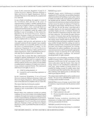 34 NATIONAL BUILDING CODE OF INDIA 2016
or TPN MCB to enable them to be disconnected from
the supply.
5.3.6.8 Sufficient clearances as below shall be
provided for isolating the switchboard to allow access
for servicing, testing and maintenance (see Fig. 2):
a) A clear space of not less than 1 m in width
shall be provided in front of the switchboard.
NOTE — In case the board has a shutter in the
front for aesthetic reasons, provided the opening
of the shutter shall satisfy the requirement of
working/safety space of 1 m in front of the
switchgear.
b) If there are any attachments or bare
connections at the back of the switchboard,
the space, if any, behind the switchboard shall
be either less than 200 mm or more than
750 mm in width, measured from the farthest
protruding part of any attachment or
conductor.
c) If the space behind the switchboard exceeds
750 mm in width, there shall be a passageway
from either end of the switchboard, clear to
a height of 1.8 m.
d) If two switchboards are facing each other, a
minimum distance of 2.0 m shall be
maintained between them.
The connections between the switchgear mounting and
the outgoing cable up to the wall shall be enclosed in
a protection pipe.
There shall be a clear distance of not less than 250 mm
between the board and the insulation cover, the
distance being increased for larger boards in order
that on closing of the cover, the insulation of the cables
is not subjected to damage and no excessive twisting
or bending in any case. The cable alley in the metal
board should enable within prescribed limit twisting
or bending of cable such that insulation of the cables
is not subjected to damage.
In this connection, for installation of voltages
exceeding 250 V, Regulation 37 of Central Electricity
Authority (Measures Relating to Safety and Electricity
Supply) Regulations, 2010, as amended from time-
to-time shall also be complied with (see Annex B).
5.3.6.9 Sufficient additional space shall be allowed
in substations and switchrooms to allow operation and
maintenance. Sufficient additional space shall be
allowed for temporary location and installation of
standard servicing and testing equipment. Space
should also be provided to allow for anticipated future
extensions.
5.3.6.10 Panels in a room or cubicle or in an area
surrounded by wall/fence, access to which is
controlled by lock and key shall be accessible to
authorized persons only.
Such installations shall be efficiently protected by
fencing not less than 1 800 mm in height or other means
so as to prevent access to the electric supply lines and
apparatus therein by an undesignated person and the
2A ONE SWITCH BOARD/PANEL 2B TWO SWITCH BOARDS/PANELS FACING EACH OTHER
X = Less than 200 mm (if switchboard/panel is
not accessible from behind)
= More than 750 mm (if switchboard/panel is
accessible from behind)
FIG. 2 CLEARANCES AROUND SWITCHBOARDS IN ENCLOSED ROOM
NOTE — X to be measured from the fathest protruding part of any attachment or conductor.
Supplied
by
Book
Supply
Bureau
Under
the
License
from
BIS
for
LARSEN
AND
TOUBRO
CONSTRUCTION
-
MANAPAKKAM,
CHENNAI
ON
17-03-2017
09:00:59
(123.63.24.35)
valid
upto31-12-2017
ook Supply Bureau Under the License from BIS for LARSEN AND TOUBRO CONSTRUCTION - MANAPAKKAM, CHENNAI ON 17-03-2017 09:00:59 (123.63.24.35) valid up
 