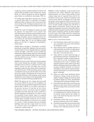 38 NATIONAL BUILDING CODE OF INDIA 2016
metering system are used to monitor, measure, and
control the demand of electrical loads in a building. These
systems are designed specifically for the control and
monitoring of those facilities in a building which have
significant electrical consumption, such as heating,
ventilation, air conditioning, lifts, pumps, and lighting
installations at multiple locations in a campus. The scope
may span from a single building to a group of buildings,
such as residential apartments under common ownership,
large multi-storeyed buildings, malls, university
campuses, office buildings, retail store networks,
factories, or any building with multi-tenanted occupancy.
These systems provide metering, submetering and
monitoring functions to allow facility and building
managers to gather data and insight that allow them to
make more informed decisions about demand
management and demand control across their sites.
For such buildings with centralized metering, several
main meters and sub-meters with following
requirements should be provided:
a) Main meters should be digital energy meters
with high accuracy, high sampling rates and
power quality parameters, that is, harmonics,
etc, for meters installed at incomer level.
b) Separate sub-meters should be provided for
all energy end uses and functional areas that
individually account for reasonable energy
consumption in the building. These may
include, but are not limited to, sub-meters for
HVAC system; common area lighting, raw
power, UPS, other common utility; lifts and
escalators, pumps, external and internal
lighting, individual units/flats/shops/ offices;
etc.
c) The sub-meters should be able to
communicate data for monitoring. At a
minimum, the sub-metering infrastructure
should facilitate the aggregation of total
energy use.
d) Adequate smart metering and energy
monitoring infrastructure should be installed
in order to help monitor operational energy
use and costs and to enable continuous energy
performance improvement.
Smart metering and energy monitoring system that can
display the following parameters should be installed
with two-way communicable smart meters:
1) Hourly energy demand and use;
2) Energy breakdown and mix and energy
consumption patterns;
3) Power quality analysis;
4) Energy consumption by process, department,
building, floor, etc;
5) Comparison of actual energy use with targets
or historical trends and benchmark energy key
performance indicators; and
6) Reporting on energy efficiency achieved.
These systems should also have the ability to utilize
near-real-time or time-of-use pricing through
integration of smart meters with the monitoring and
control system. The system should be capable of
supporting predictive demand for better demand
management and proactive demand control.
5.4.1.4.5 The Central Electricity Authority (Installation
and Operation of Meters) Regulations 2006, as
amended from time-to-time shall also be complied with.
5.4.2 Main Switches and Switchboard
5.4.2.1 All main switches shall be either of metal-clad
enclosed pattern or of any insulated enclosed pattern
which shall be fixed at close proximity to the point of
entry of supply. Every switch shall have suitable ingress
protection level rating (IP), so that its operation is
satisfactory and safe in the environment of the
installation.
NOTE — Woodwork shall not be used for the construction or
mounting of switches and switch boards installed in a building.
5.4.2.2 Location
The main switchboard shall comply with the following
requirements relating to its location:
a) The location of the main board should be such
that it is easily accessible to firemen and other
personnel to quickly disconnect the supply in
case of emergencies. If the room is locked for
security reasons, means of emergency access,
by schemes such as break glass cupboard,
shall be incorporated.
b) Main switch board shall be installed in rooms
or fire safe cupboards so as to safeguard
against operation by unauthorized personnel.
Otherwise the main switch board shall have
lock and key facility for small installations in
residences or other occupancies having
sanctioned loads less than 5 kW.
c) Switchboards shall be placed only in dry
situations and in ventilated rooms and they
shall not be placed in the vicinity of storage
batteries or exposed to chemical fumes.
d) In damp situation or where inflammable or
explosive dust, gas or vapour is likely to be
present, the switchboard shall be totally
enclosed and shall have adequate degree of
ingress protection (IP). In some cases
flameproof enclosure may be necessitated by
particular circumstances [see 8-2(23)].
Supplied
by
Book
Supply
Bureau
Under
the
License
from
BIS
for
LARSEN
AND
TOUBRO
CONSTRUCTION
-
MANAPAKKAM,
CHENNAI
ON
17-03-2017
09:00:59
(123.63.24.35)
valid
upto31-12-2017
ook Supply Bureau Under the License from BIS for LARSEN AND TOUBRO CONSTRUCTION - MANAPAKKAM, CHENNAI ON 17-03-2017 09:00:59 (123.63.24.35) valid up
 