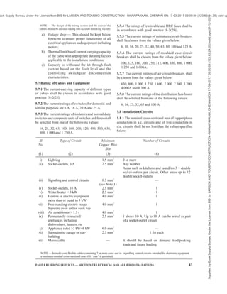 40 NATIONAL BUILDING CODE OF INDIA 2016
Where four-wire three-phase wiring is done, the neutral
shallbeinonecolourandtheotherthreephaseconductors
in another colour (preferably brown) or shall be suitably
tagged or sleeved to ensure fool proof identification.
NOTE — Generally brown colour identification is adopted for
the phase conductors and black for neutral with additional tags
or sleeves or coloured tapes at terminations.
Earth continuity conductor shall be marked with green
colour or green with yellow line.
Where a board has more than one switchgear, each such
switchgear shall be marked to indicate the section of
the installation it controls. The main switchgear shall
be marked as such. Where there is more than one main
switchboard in the building, each such switchboard
shall be marked to indicate the section of the installation
and/or building it controls.
All markings shall be clear and permanent.
5.4.2.6 Drawings
Before proceeding with the actual construction, a proper
drawing showing the detailed dimensions and design
including the disposition of the mountings of the boards,
which shall be symmetrically and neatly arranged for
arriving at the overall dimensions, shall be prepared
along the building drawing. Such drawings will show
the mandatory clearance spaces if any, and clear height
below the soffit of the beam required to satisfy
regulations and safety considerations, so that other
designers or installers do not get into such areas or
spaces for their equipment.
5.4.3 Distribution Boards
A distribution board comprises one or more protective
devices against over current and ensuring the
distribution of electrical energy to the circuits.
Distribution board shall provide plenty of wiring space,
to allow working as well as to allow keeping the extra
length of connecting cables, likely to be required for
maintenance.
5.4.3.1 Main distribution board shall be provided with
a circuit breaker on each pole of each circuit, or a switch
with a fuse on the phase or live conductor and a link on
the neutral or earthed conductor of each circuit. The
switches shall always be linked.
All incomers should be provided with surge protection
devices depending upon the current carrying capacity
and fault level (see 11). Surge protecting devices should
be provided with backup circuit breaker/fuses,
wherever required.
5.4.4 Branch Distribution Boards
5.4.4.1 Branch MCB distribution boards shall be
provided, along with earth leakage protective device
(RCCB/RCD) in the incoming, with a fuse or a
miniature circuit breaker or both of adequate rating/
setting chosen on the live conductor of each sub-circuit
and the earthed neutral conductor shall be connected
to a common link and be capable of being disconnected
individually for testing purposes. At least one spare
circuit of the same capacity shall be provided on each
branch distribution board. Further, the individual
branching circuits (outgoing) shall be protected against
over-current with miniature circuit breaker of adequate
rating. In residential/industrial lighting installations, the
various circuits shall be separated and each circuit shall
be individually protected so that in the event of fault,
only the particular circuit gets disconnected. In order
to provide protection against electric shock due to
leakage current for human being, a 30 mA RCCB/ RCD
shall be installed at distribution board incomer of
buildings, such as residential, schools and hospitals.
For all other buildings, a 100 mA RCCB/RCD will
suffice for protection against leakage current.
In case of phase segregated distribution boards, earth
leakage protective device shall be provided in the sub-
incomer to provide phase wise earth fault protection.
The provision of sub-incomer in distribution board shall
be as per consumer requirement.
5.4.4.2 Common circuit shall be provided for
installations at higher level (those in the ceiling and at
higher levels, above 1 m, on the walls) and for
installations at lower level but with separate switch
control (sockets for portable or stationery plug in
equipment). For devices consuming high power and
which are to be supplied through supply cord and plug,
separate wiring shall be done. For plug-in equipment
provisions shall be made for providing RCCB/RCD
protection in the distribution board.
5.4.4.3 It is preferable to have additional circuit for
kitchen and bathrooms. Such sub-circuit shall not have
more than a total of ten points of light, fans and 6 A
socket outlets. The load of such circuit shall be
restricted to 800 W and the wiring with 1.5 mm2
copper
conductor cable is recommended. If a dedicated circuit
is planned for light fixtures, the load of such circuit
shall be restricted to 400 W and the wiring with 1.5 mm2
copper conductor cable is recommended. If a dedicated
circuit is planned for 6A sockets the load of such a
circuit shall be restricted to 800 W or a maximum of
8 numbers, whichever is lesser, controlling MCB should
be sized accordingly. The wiring shall be with 1.5 mm2
copper conductor cable. If a separate fan circuit is
provided, the number of fans in the circuit shall not
exceed ten. Power sub-circuit shall be designed
according to the load but in no case shall there be more
than two 16 A outlets on each sub-circuit which can be
wired with 4 mm2
for miscellaneous socket loads and
shall be with 4 mm2
copper conductor cable for
equipment consuming more than 1 kW. Power sockets
Supplied
by
Book
Supply
Bureau
Under
the
License
from
BIS
for
LARSEN
AND
TOUBRO
CONSTRUCTION
-
MANAPAKKAM,
CHENNAI
ON
17-03-2017
09:00:59
(123.63.24.35)
valid
upto31-12-2017
ook Supply Bureau Under the License from BIS for LARSEN AND TOUBRO CONSTRUCTION - MANAPAKKAM, CHENNAI ON 17-03-2017 09:00:59 (123.63.24.35) valid up
 