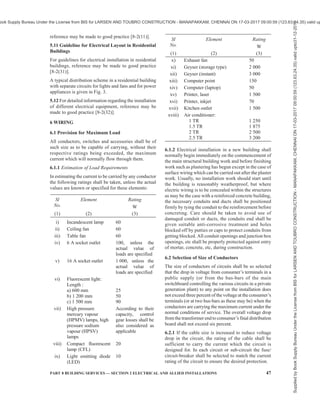 44 NATIONAL BUILDING CODE OF INDIA 2016
5.8.2 Aluminum conductor cables in sizes less than
16 mm2
cause termination problems leading to heating
at the terminals and enhance the possibility of a fire. For
conductor sizes less than or equal to16 mm2
, only copper
conductor cables should be used.
5.8.3 Switch or isolator controlling a water heater or
geyser should not be located within 1 m from the
location of a shower or bath tub, to avoid a person in
wet condition reaching the switch or isolator. It is
preferable to provide the control switch outside the bath
room near the entrance and provide an indication at
the water heater. A socket or a connector block with
suitable protection against water spray should be
provided to connect the water heater. The above
considerations apply to switches for outdoor lights and
other appliances, with the objective of avoidance of
operation of a switch when a person is wet.
5.8.4 Sockets in kitchen, bathroom, toilet, garage, etc,
should not be provided within a height of 1 m from the
ground level. Similar care has to be taken for installations
involving fountains, swimming pools, etc. Light fittings
in such areas should be fed at low voltage, preferably
through an isolating transformer with a proper earth
leakage protection. Where possibility of a person in
contact with a wet surface has to operate or touch an
electrical switch or an appliance the circuit should be
protected by a 100/30 mA RCCB/RCD, as applicable.
5.8.5 Selecting and Installing Cables
5.8.5.1 Cable insulation types
For the purpose of this Code, cables above 1 mm2
shall
have strandedconductors.All cableswhen installed, shall
be adequately protectedagainstmechanical damage. This
can be carried out by either having additional protection,
such as being enclosed in PVC conduit or metal pipes,
or placing the cables in a suitable location that requires
no additional protection. The cables for wiring circuits
in electrical installation shall have the appropriate wire
size matching the requirement of the loads and the
following table gives the recommendations for different
types of loads:
For the mains cable Tough plastic sheathed (TPS) cable
For installation wiring Tough plastic sheathed (TPS) cables
For main earth or main equipotential wire Poly vinyl chloride (PVC) insulated conduit
wire
Underground installation and installation in cable trench,
feeders between buildings, etc
PVC insulated, PVC sheathed armored
cables or XLPE insulated, PVC sheathed
cables armoured cables
Installation in plant rooms, switch rooms etc, on cable tray
or ladder or protected trench, where risk of mechanical
damage to cable does not exist.
PVC insulated, PVC sheathed or XLPE
insulated, PVC sheathed unarmoured cables
5.8.5.2 Circuit wire sizes
Recommended minimum wire sizes for various circuits is given below:
Sl
No.
Circuits Minimum Wire Size Wire Colour
(1) (2) (3) (4)
i) 1-way lighting 2 + E cable wires
1.5 mm2
Red-Black-Green or
Green/Yellow
ii) 2-way lighting control (straps
between the 2 switches)
3 wire cable
1.5 mm2
Red-White-Blue
iii) Storage water heaters up to 3 kW 2 + E cable
2.5 mm2
(stranded conductors)
Red-Black-Green or
Green/Yellow
iv) Storage water heaters between
3 kW and 6 kW
2 + E cable
4 mm2
(stranded conductors)
Red-Black-Green or
Green/Yellow
v) Socket-outlets and permanent
connection units
2 + E cable
2.5 mm2
(stranded conductors)
Red-Black-Green or
Green/Yellow
vi) Submains to garages or out
buildings
2 + E cable
2.5 mm2
(stranded conductors)
Red-Black-Green or
Green/Yellow
Supplied
by
Book
Supply
Bureau
Under
the
License
from
BIS
for
LARSEN
AND
TOUBRO
CONSTRUCTION
-
MANAPAKKAM,
CHENNAI
ON
17-03-2017
09:00:59
(123.63.24.35)
valid
upto31-12-2017
ook Supply Bureau Under the License from BIS for LARSEN AND TOUBRO CONSTRUCTION - MANAPAKKAM, CHENNAI ON 17-03-2017 09:00:59 (123.63.24.35) valid up
 