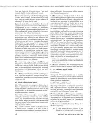 PART 8 BUILDING SERVICES — SECTION 2 ELECTRICAL AND ALLIED INSTALLATIONS 49
6.3 Branch Switches
Where the supply is derived from a three-wire or four-
wire source, and distribution is done on the two-wire
system, all branch switches shall be placed in the outer
or live conductor of the circuit and no single phase
switch or protective device shall be inserted in the
middle wire, earth or earthed neutral conductor of the
circuit. Single-pole switches (other than for multiple
control) carrying not more than 16 A may be of tumbler
type or flush type which shall be on when the handle or
knob is down.
6.4 Layout and Installation Drawing
6.4.1 The electrical layout should be drawn indicating
properly the locations of all outlets, such as, lamps,
fans, appliances (both fixed and movable) and motors
and best suit for wiring.
6.4.2 All runs of wiring and the exact positions of all
points of switch-boxes and other outlets shall be first
marked on the plans of the building and approved by
the Engineer-in-Charge or the owner before actual
commencement of the work.
6.4.3 Industrial layout drawings should indicate the
relative civil and mechanical details.
6.4.4 Layout of Wiring
The layout of wiring should be designed keeping in
view disposition of the lighting system to meet the
illumination levels. All wirings shall be done on the
distribution system with main and branch distribution
boards at convenient physical and electrical load
centres. All types of wiring, whether concealed or
unconcealed should be as near the ceiling as possible.
In all types of wirings due consideration shall be given
for neatness and good appearance.
6.4.5 Balancing of circuits in three-wire or poly-phase
installation shall be arranged beforehand. Proper
balancing can be done only under actual load
conditions. Conductors shall be so enclosed in earthed
metal or incombustible insulating material that it is not
possible to have ready access to them. Means of access
shall be marked to indicate the voltage present.
Where terminals or other fixed live parts between which
a voltage exceeding 250 V exists are housed in separate
enclosures or items of apparatus which, although
separated are within reach of each other, a notice shall
be placed in such a position that anyone gaining access
to live parts is warned of the magnitude of the voltage
that exists between them.
Where loads are single phase, balancing should be for
the peak load condition based on equipment usage.
Facility for change should be built into the distribution
design.
NOTE — The above requirements apply equally to three-phase
circuits in which the voltage between lines or to earth exceeds
250 V and to groups of two or more single-phase circuits,
between which medium voltage may be present, derived
therefrom. They apply also to 3-wire d.c. or 3-wire single-phase
a.c. circuits in which the voltage between lines or to earth
exceeds 250 V and to groups of 2-wire circuits, between which
medium voltage may be present, derived there from.
6.4.6 Medium voltage wiring and associated apparatus
shall comply, in all respects, with the requirements of
Regulation 35, 36, 37, 40, 41 and 42 of Central
Electricity Authority (Measures Relating to Safety and
Electricity Supply) Regulations, 2010, as amended from
time-to-time (see Annex B).
6.5 Conductors and Accessories
6.5.1 Conductors
Conductors for all the internal wiring shall be of copper.
Conductors for power and lighting circuits shall be of
adequate size to carry the designed circuit load without
exceeding the permissible thermal limits for the
insulation. For final section wiring to larger loads, the
current carrying capacity will preside. The conductor
size shall also be based on the voltage drop in the line so
as to provide a terminal voltage not below the prescribed
voltage requirement.
Theconductorforfinalsub-circuitforfanandlightwiring
shall have a nominal cross-sectional area not less than
1.50 mm2
copper. The cross-sectional area of conductor
for power wiring shall be not less than 2.5 mm2
copper.
The minimum cross-sectional area of conductor of
flexible cord shall be 1.50 mm2
copper.
In existing buildings where aluminum wiring has been
used for internal electrification, changeover from
aluminum conductor cables to copper conductor cables
is recommended as it has been found that aluminum
conductors below 10 mm2
size pose a number of hazards.
NOTE — It is advisable to replace wiring, which is more than
30 years old as the insulation also would have deteriorated,
and will be in a state to cause failure on the slightest of
mechanical or electrical disturbance.
6.5.2 Flexible Cables and Flexible Cords
Flexible cables and cords shall be of copper and
stranded and protected by flexible conduits or tough
rubber or PVC sheath to prevent mechanical damage.
6.5.3 Cable Ends
When a stranded conductor having a nominal sectional
area less than 6 mm2
is not provided with cable sockets,
all strands at the exposed ends of the cable shall be
soldered together or crimped using suitable sleeve or
ferrules.
6.5.4 Special Risk
Special forms of construction, such as flameproof
Supplied
by
Book
Supply
Bureau
Under
the
License
from
BIS
for
LARSEN
AND
TOUBRO
CONSTRUCTION
-
MANAPAKKAM,
CHENNAI
ON
17-03-2017
09:00:59
(123.63.24.35)
valid
upto31-12-2017
ook Supply Bureau Under the License from BIS for LARSEN AND TOUBRO CONSTRUCTION - MANAPAKKAM, CHENNAI ON 17-03-2017 09:00:59 (123.63.24.35) valid up
 