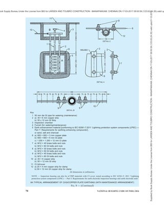 PART 8 BUILDING SERVICES — SECTION 2 ELECTRICAL AND ALLIED INSTALLATIONS 67
compound producing low resistance of an earth-
termination system. These compounds used for artificial
treatment of soil {see good practice [8-2 (44)]} shall
satisfy the requirements as per IEC 62561-7:2011
‘Lightning protection system components (LPSC) —
Part 7: Requirements for earthing enhancing
compounds’.
8.4.2 The material of the earthing enhancing compound
shall be chemically inert to subsoil. It shall not pollute
the environment. It shall provide a stable environment
in terms of physical and chemical properties and exhibit
low resistivity. The earthing enhancing compound shall
not be corrosive to the earth electrodes being used.
8.4.3 The materials used for artificial treatment should
also fulfil toxicity characteristic leaching
procedure (TCLP) requirements.
8.4.4 Use of salt [sodium chloride (NaCl)] for artificial
treatment of soil should be avoided as it accelerates
corrosion of ferrous materials.
8.5 Earth Electrode Inspection Housings and Earth
Electrode Seals
8.5.1 Earth Electrode Inspection Housing
Earth electrode inspection housing is the metallic or
non-metallic enclosure that houses the down-conductor/
earth-termination connection for inspection and testing
purposes and consists of a housing and a removable
lid. The design of the earth electrode inspection housing
shall be such that it carries out its function of enclosing
the down-conductor/earth rod termination in an
acceptable and safe manner, and has sufficient internal
dimensions to permit the assembly/disassembly of the
earth rod clamp. The housing body shall be deep enough
to permit the lid to sit flush on the body without fouling
on the rod/conductor/clamp assembly. The material of
the earth electrode inspection housing shall be
compatible with its surrounding environment and shall
comply with the tests given in IEC 62561-5: 2011
‘Lightning protection system components (LPSC) —
Part 5: Requirements for earth electrode inspection
housings and earth electrode seals’.
8.5.2 Earth Electrode Seal
Water pressure seal used in conjunction with an earth
rod electrode that passes through the foundation of the
building. The design of the earth electrode seal shall
be such that it carries out its function of preventing
ground water bypassing the earth rod and entering the
basement of a building, in an acceptable and safe
manner. The material of the earth electrode seal shall
be compatible with its surrounding environment and
comply with the tests given in IEC 62561-5: 2011
‘Lightning protection system components (LPSC) —
Part 5: Requirements for earth electrode inspection
housings and earth electrode seals’.
8.6 Bonding and Inter connection
All connections made in an earthing system above or
below ground should meet electrical conductivity,
corrosion resistance, current carrying capacity, and
mechanical strength of the conductor. These
connections should be strong enough to maintain a
temperature rise below that of the conductor and to
withstand the effect of heating and the mechanical
forces caused by fault currents. Consideration shall be
given to electrolytic corrosion when using different
materials in an earthing arrangement. The complete
connections shall be able to resist corrosion for the
intended life of the installation
8.6.1 For external conductors (for example earthing
conductor) connected to a concrete-embedded
foundation earth electrode, the connection made from
hot-dip galvanized steel shall not be embedded in the
soil
8.6.2 Where an earth electrode consists of parts that
must be connected together, the connection shall be by
exothermic welding, pressure connectors, clamps or
other suitable mechanical connectors.
8.6.3 All connection components shall meet the
requirements according to IEC 62561-1:2012
‘Lightning protection system components (LPSC) —
Part 1: Requirements for connection components’.
8.7 Equipment and Portions of Installations which
shall be Earthed
8.7.1 Equipment to be Earthed
Except for equipment provided with double insulation,
all the non-current carrying metal parts of electrical
installations are to be earthed properly. All metal
conduits, trunking, cable sheaths, switchgear,
distribution fuse boards, lighting fittings and all other
parts made of metal shall be bonded together and
connected by means of two separate and distinct
conductors to an efficient earth electrode.
8.7.2 Structural Metal Work
Earthing of metallic parts of the structure shall be done
according to good practices [8-2(44)] and [8-2(45)].
8.8 Neutral Earthing
To comply with relevant Central Electricity Authority
regulations, no fuses or circuit breakers other than a
linked circuit breaker shall inserted in an earthed neutral
conductor, a linked switch or linked circuit breaker shall
be arranged to break or the neutral either with or after
breaking all the related phase conductors and. Shall
positively make (or close) the neutral before making
(or closing) the phases.
Supplied
by
Book
Supply
Bureau
Under
the
License
from
BIS
for
LARSEN
AND
TOUBRO
CONSTRUCTION
-
MANAPAKKAM,
CHENNAI
ON
17-03-2017
09:00:59
(123.63.24.35)
valid
upto31-12-2017
ook Supply Bureau Under the License from BIS for LARSEN AND TOUBRO CONSTRUCTION - MANAPAKKAM, CHENNAI ON 17-03-2017 09:00:59 (123.63.24.35) valid up
 
