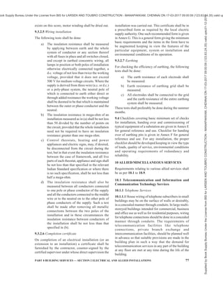74 NATIONAL BUILDING CODE OF INDIA 2016
19) the earth bus bars have tight connections and
corrosion-free joint surfaces;
20) operating handle of protective device are
provided at an accessible height from ground,
that is, 300 mm to 1 800 mm;
21) adequate headroom is available in the
transformer room for easy topping-up of oil,
maintenance, etc;
22) safety devices, horizontal and vertical barriers,
bus bar covers/shrouds, automatic safety
shutters/doors interlock, handle interlock are
safe and in reliable operation in all panels and
cubicles;
23) clearances in the front, rear and sides of the
main HV and MV and sub-switch boards are
adequate;
24) the switches operate freely; the 3 blades make
contact at the same time, the arcing horns
contact in advance; and the handles are
provided with locking arrangements;
25) insulators are free from cracks, and are clean;
26) in transformers, there is any oil leak;
27) connections to bushing in transformers for
tightness and good contact;
28) bushings are free from cracks and are clean;
29) accessories of transformers like breathers, vent
pipe, buchholz relay, etc, are in order;
30) connections to gas relay in transformers are
in order;
31) oil and winding temperature are set for specific
requirements in transformers;
32) in case of cable cellars, adequate arrangements
to pump out water that has entered due to
seepage or other reasons;
33) all incoming and outgoing circuits of HV and
MV panels are clearly and indelibly labelled
for identifications;
34) no cable is damaged;
35) there is adequate clearance around the
equipment installed; and
36) cable terminations are proper.
9.2.2.2 Medium/low voltage installation
In medium and low voltage installations, it shall be
checked whether,
a) all blocking materials that are used for safe
transportation in switchgears, contactors,
relays, etc, are removed;
b) all connections to the earthing system are
feasible for periodical inspection;
c) sharp cable bends are avoided and cables are
taken in a smooth manner in the trenches or
alongside the walls and ceilings using suitable
support clamps at regular intervals;
d) suitable circuit breaker or lockable push
button is provided near the motors/apparatus
for controlling supply to the motor/apparatus
in an easily accessible location;
e) two separate and distinct earth connections are
provided for the motor/apparatus;
f) control switch-fuse is provided at an
accessible height from ground for controlling
supply to overhead travelling crane, hoists,
overhead bus bar trunking;
g) the metal rails on which the crane travels are
electrically continuous and earthed and
bonding of rails and earthing at both ends are
done;
h) four core cables are used for overhead
travelling crane and portable equipment, the
fourth core being used for earthing, and
separate supply for lighting circuit is taken;
j) if flexible metallic hose is used for wiring to
motors and other equipment, the wiring is
enclosed to the full lengths, and the hose
secured properly by approved means;
k) the cables are not taken through areas where
they are likely to be damaged or chemically
affected;
m) the screens and armours of the cables are
earthed properly;
n) the belts of the belt driven equipment are
properly guarded;
p) adequate precautions are taken to ensure that
no live parts are so exposed as to cause danger;
q) ammeters and voltmeters are tested;
r) the relays are inspected visually by moving
covers for deposits of dusts or other foreign
matter;
s) wherever bus ducts/rising mains/overhead bus
trucking are used, special care being taken for
earthing the system. All tap off points are
provided with adequately rated protective
device like MCB, MCCB, fuses, RCCB/RCD,
SPD (see 11), etc;
t) all equipment are weather, dust and vermin
proof; and
u) any and all equipment having air insulation
as media maintain proper distances between
phases; phase to neutral; phase to earth and
earth to neutral.
9.2.2.3 Overhead lines
For overhead lines, it shall be checked whether,
a) all conductors and apparatus including live
Supplied
by
Book
Supply
Bureau
Under
the
License
from
BIS
for
LARSEN
AND
TOUBRO
CONSTRUCTION
-
MANAPAKKAM,
CHENNAI
ON
17-03-2017
09:00:59
(123.63.24.35)
valid
upto31-12-2017
ook Supply Bureau Under the License from BIS for LARSEN AND TOUBRO CONSTRUCTION - MANAPAKKAM, CHENNAI ON 17-03-2017 09:00:59 (123.63.24.35) valid up
 