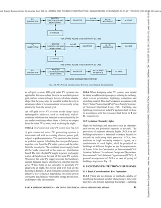 78 NATIONAL BUILDING CODE OF INDIA 2016
10.1.1.2 Layout arrangements, methods for internal
block wiring and other requirements regarding
provisions of space, etc, may be decided depending on
the number of phone outlets and other details in
consultation with engineer/architect and user. See also
Part 8 ‘Building Services, Section 6 Information and
Communication Enabled Installations’ of the Code.
10.1.2 Information and Communication Technology
Services including Computer Networking See Part 8
‘Building Services, Section 6 Information and
Communication Enabled Installations’ of the Code.
10.2 Public Address System — See Part 4 ‘Fire and
Life Safety’ of the Code.
10.3 Common Antenna System for TV Receivers
10.3.1 In multi-storeyed apartments, houses and hotels
where many TV receivers are located, a common master
antenna system may preferably be used to avoid
mushrooming of individual antennas.
10.3.2 Master antenna is generally provided at the top
most convenient point in any building and a suitable
room on the top most floor or terrace for housing the
amplifier unit, etc, may also be provided in consultation
with the architect/engineer.
10.3.3 From the amplifier rooms, conduits should be
laid in recess to facilitate drawing co-axial cable to
individual flats. Suitable ‘Tap Off’ boxes may be
provided in every room/flat, as required.
10.4 Emergency and Standby Power Supply Systems
10.4.1 General
Use of electricity has grown tremendously and for
various activities the dependence on electricity has
increased to such an extent as to cause serious problems
even with loss of electrical power for a few moments.
As a result, a wide variety of alternate sources of
electricity are being in our built environment.
The different alternative sources of power are the
Uninterrupted Power Supply (UPS) System, inverter,
CNG/LPG generator sets, diesel/petrol/kerosene oil
generator sets, bio-gas generator sets.
In addition to the above, there is a proliferation of power
sources, such as solar photo-voltaic cells, wind
generators, bio-mass and waste based power plants etc,
primarily oriented towards reduction of the
environmentally harmful CO2 emissions.
These systems give electricity during the periods of
the failure of the conventional grid based public energy
system and keep our critical systems in continued
operation. However, introduction of more than one
source of electrical power introduces questions of
safety. For safety from electrical shock to human beings
or livestock, the hazard is not just dependent on the
main high powered source such as the grid, but the
hazard is the same from a low powered source also.
Shock from a small 20 W inverter can be as dangerous
as a shock from the grid with megawatts of power at
the back. As such precautions from the angle of safety
apply equally to all sources of power. Electric shock
hazards are dependent on the system voltage and as
such even a low capacity generator or an inverter (of
capacity 100 VA) poses the same level of shock hazard
as a multi-kilovolt ampere capacity generator and all
protection provisions (such as safety earthing, earth
leakage and overload breakers) shall be provided as
done for a large capacity system.
Power devices contain fuel, batteries which are points
of concentrated sources of energy constrained in a small
place. Any unintended improper release of this bottled
up energy can unleash devastating consequences, such
as fire and as such care is required in location which
houses any of these sources of electrical power and its
associated components.
10.4.2 Uninterrupted Power Supply (UPS) System
UPS is an electrical device providing an interface
between the mains power supply and sensitive loads
(computer systems, instrumentation, etc). The UPS
supplies sinusoidal a.c. power free of disturbances and
within strict amplitude and frequency tolerances. It is
generally made up of a rectifier/charger and an inverter
together with a battery for backup power in the event
of a mains failure with virtually no time lag.
In general UPS system shall be provided for sensitive
electronic equipment like computers, printers, fire
alarm panel, public address system equipment, access
control panel, EPABX, etc, with the following
provisions:
a) Isolation transformers may be provided in
many UPS systems to provide higher grade
of power supply quality to the loads fed by
the UPS.
b) UPS shall have dedicated neutral earth pits.
This earth pit shall be interconnected with
other earth pits below soil for equipotential
bonding.
c) Adequate rating of protective devices such as
MCB, MCCB, fuses, RCCB/RCD, etc, shall
be provided at both incoming and outgoing
sides.
d) UPS room shall be provided with adequate
ventilation and/or air conditioning as per
requirement.
e) For all 3 phase UPS, 4 pole CB (circuit
breaker) shall be used and for all 1 phase UPS,
Double Pole CB shall be used.
Supplied
by
Book
Supply
Bureau
Under
the
License
from
BIS
for
LARSEN
AND
TOUBRO
CONSTRUCTION
-
MANAPAKKAM,
CHENNAI
ON
17-03-2017
09:00:59
(123.63.24.35)
valid
upto31-12-2017
ook Supply Bureau Under the License from BIS for LARSEN AND TOUBRO CONSTRUCTION - MANAPAKKAM, CHENNAI ON 17-03-2017 09:00:59 (123.63.24.35) valid up
 