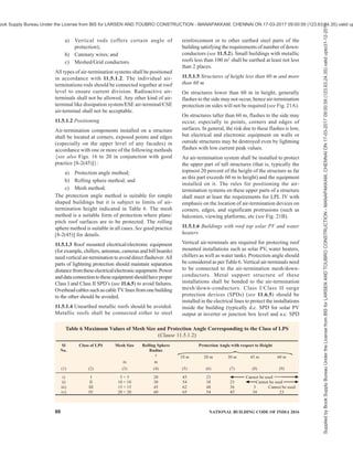 PART 8 BUILDING SERVICES — SECTION 2 ELECTRICAL AND ALLIED INSTALLATIONS 85
Definitions of impulse current parameters are shown in Fig. 15 {see also good practice [8-2(46)]}.
FIG. 15 DEFINITIONS OF IMPULSE CURRENT PARAMETERS
Key
O1 Virtual origin
l Peak current
T1 Front time
T2 Time to half value
11.3 Risk Assessment
The need for protection, the economic benefits of
installing protection measures and the selection of
adequate protection measures should be determined in
terms of risk assessment. The protection measures
should ensure that the calculated risk is less than the
tolerable risk (see 11.3.3). Tolerable risk is the
maximum value of the risk which can be tolerated. Risk
assessment and level of lighting protection required
shall be assessed as per the procedure laid down in
11.3.1 to 11.3.4. The good practice [8-2(47)] shall be
followed for details.
11.3.1 Typical Values of Tolerable Risk (RT)
The typical values of tolerable risk (RT) are given below:
Sl
No.
Type of Loss Tolerable Risk
(1) (2) (3)
i) Loss of human
life or permanent
injuries
10–5
(One injury out
of 100 000 strikes)
ii) Loss of service to
the public
10–3
(One service loss
out of 1 000 strikes)
iii) Loss of cultural
heritage
10–4
(One damage out
of 10 000 strikes)
iv) Economic Loss 10–3
(One failure out
of 1 000 strikes)
11.3.2 Risk Analysis and Lightning Protection Level
(LPL)
Risk analysis is done considering the following factors
and protection is divided in to four protection levels
(LPL I to IV) (see Tables 4 and 5):
a) Source of damage — Such as flashes to a
structure, flashes near a structure, flashes to a
line, flashes near a line;
b) Type of damage — Injury to living beings by
electric shock, physical damage, failure of
electrical and electronic systems; and
c) Type of loss — Loss of human life (including
permanent injury), loss of service to the public,
loss of cultural heritage, loss of economic
value (structure, content, and loss of activity).
11.3.3 Risk
Risk (R) is the value of probable average annual loss
(humans or goods) due to lightning, relative to the total
value (humans or goods) of the structure to be protected.
For each type of loss which may appear in a structure
or in a service, the relevant risk shall be evaluated for
each source and type of damage as given below:
R1 : risk of loss of human life;
R2 : risk of loss of service to the public;
R3 : risk of loss of cultural heritage; and
R4 : risk of loss of economic value.
Supplied
by
Book
Supply
Bureau
Under
the
License
from
BIS
for
LARSEN
AND
TOUBRO
CONSTRUCTION
-
MANAPAKKAM,
CHENNAI
ON
17-03-2017
09:00:59
(123.63.24.35)
valid
upto31-12-2017
ook Supply Bureau Under the License from BIS for LARSEN AND TOUBRO CONSTRUCTION - MANAPAKKAM, CHENNAI ON 17-03-2017 09:00:59 (123.63.24.35) valid up
 