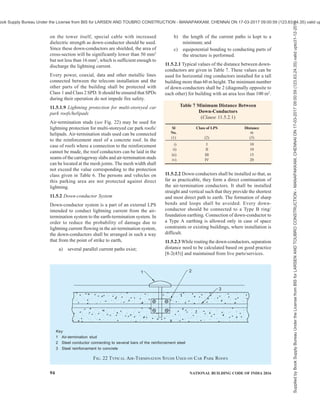 PART 8 BUILDING SERVICES — SECTION 2 ELECTRICAL AND ALLIED INSTALLATIONS 91
Key
1 Air-termination conductor (also called as mesh/Faraday cage). See Table 6 for mesh size
2 Air-termination rod
3 Mesh size
4 Down-conductor
5 Earthing system with ring conductor
h = Height of the air-terminal above ground level
α = Protection angle
FIG. 20 DESIGN OF AN LPS AIR-TERMINATION ACCORDING TO THE PROTECTION ANGLE METHOD,
MESH METHOD AND GENERAL ARRANGEMENT OF AIR-TERMINATION ELEMENTS
for inverter output and mains input). The roof top PV
system or 240 V a.c. water heaters or any other
equipment should not pose any safety risk related to
lightning protection and protection of overall building
may be reviewed by the expert after installation of roof
top PV system. Necessary measures may then be
required to complete the lightning protection
arrangement.
11.5.1.7 Large solar PV power plants/farms
Vertical air-terminals for PV modules based on LPL
III/IV connected directly to the frame shall protect
against direct lightning impact in case of large solar
PV power plants/farms. A design according to rolling
sphere method should be done for zone of protection
(for example, 1 m rod at 0.5 m height from panel at
four corners provides protection to approximately
12 m × 9 m area). Maximum height of the air-
termination rod above the panel should be restricted to
less than 0.5 m considering the influence of shadow of
air-terminal in current generation. To reduce step
potential, structures should be interconnected with
underground earth mats/isolating spark gaps, wherever
necessary. The short circuit current/expected fault
current should be taken into consideration while
designing earthing arrangement or while selection of
the suitable SPD so as to withstand the same. The
provisions should be made to avoid possible d.c. arcing
to avoid fire hazards and for the safety of the working
personnel.
11.5.1.8 Buildings with roof top telecom towers
The metallic tower itself will act as air-termination.
Antennas mounted above these towers (if antenna
mounted below to the top of tower by more than 1 m,
then no air-terminal is required on top of tower) need
air-terminals connected to the main structure. The main
structure shall be connected to the air-termination
conductors for the balance of the building if available.
Two separate down-conductors with a size of minimum
150 mm2
should be used in addition to regular down-
conductors to make the bonding between tower and
ring earthing. In order to avoid uncontrolled flash overs
and also to protect equipment, which may be mounted
Supplied
by
Book
Supply
Bureau
Under
the
License
from
BIS
for
LARSEN
AND
TOUBRO
CONSTRUCTION
-
MANAPAKKAM,
CHENNAI
ON
17-03-2017
09:00:59
(123.63.24.35)
valid
upto31-12-2017
ook Supply Bureau Under the License from BIS for LARSEN AND TOUBRO CONSTRUCTION - MANAPAKKAM, CHENNAI ON 17-03-2017 09:00:59 (123.63.24.35) valid up
 