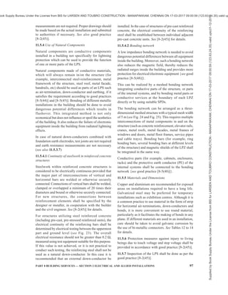 94 NATIONAL BUILDING CODE OF INDIA 2016
on the tower itself, special cable with increased
dielectric strength as down-conductor should be used.
Since these down-conductors are shielded, the area of
cross-section will be significantly lower than 50 mm2
but not less than 16 mm2
, which is sufficient enough to
discharge the lightning current.
Every power, coaxial, data and other metallic lines
connected between the telecom installation and the
other parts of the building shall be protected with
Class 1 and Class 2 SPD. It should be ensured that SPDs
during their operation do not impede fire safety.
11.5.1.9 Lightning protection for multi-storeyed car
park roofs/helipads
Air-termination studs (see Fig. 22) may be used for
lightning protection for multi-storeyed car park roofs/
helipads. Air-termination studs used can be connected
to the reinforcement steel of a concrete roof. In the
case of roofs where a connection to the reinforcement
cannot be made, the roof conductors can be laid in the
seams of the carriageway slabs and air-termination studs
can be located at the mesh joints. The mesh width shall
not exceed the value corresponding to the protection
class given in Table 6. The persons and vehicles on
this parking area are not protected against direct
lightning.
11.5.2 Down-conductor System
Down-conductor system is a part of an external LPS
intended to conduct lightning current from the air-
termination system to the earth-termination system. In
order to reduce the probability of damage due to
lightning current flowing in the air-termination system,
the down-conductors shall be arranged in such a way
that from the point of strike to earth,
a) several parallel current paths exist;
b) the length of the current paths is kept to a
minimum; and
c) equipotential bonding to conducting parts of
the structure is performed.
11.5.2.1 Typical values of the distance between down-
conductors are given in Table 7. These values can be
used for horizontal ring conductors installed for a tall
building more than 60 m height. The minimum number
of down-conductors shall be 2 (diagonally opposite to
each other) for building with an area less than 100 m2
.
Table 7 Minimum Distance Between
Down-Conductors
(Clause 11.5.2.1)
Sl
No.
Class of LPS Distance
m
(1) (2) (3)
i) I 10
ii) II 10
iii) III 15
iv) IV 20
11.5.2.2 Down-conductors shall be installed so that, as
far as practicable, they form a direct continuation of
the air-termination conductors. It shall be installed
straight and vertical such that they provide the shortest
and most direct path to earth. The formation of sharp
bends and loops shall be avoided. Every down-
conductor should be connected to a Type B ring/
foundation earthing. Connection of down-conductor to
a Type A earthing is allowed only in case of space
constraints or existing buildings, where installation is
difficult.
11.5.2.3 While routing the down-conductors, separation
distance need to be calculated based on good practice
[8-2(45)] and maintained from live parts/services.
Key
1 Air-termination stud
2 Steel conductor connecting to several bars of the reinforcement steel
3 Steel reinforcement to concrete
FIG. 22 TYPICAL AIR-TERMINATION STUDS USED ON CAR PARK ROOFS
Supplied
by
Book
Supply
Bureau
Under
the
License
from
BIS
for
LARSEN
AND
TOUBRO
CONSTRUCTION
-
MANAPAKKAM,
CHENNAI
ON
17-03-2017
09:00:59
(123.63.24.35)
valid
upto31-12-2017
ook Supply Bureau Under the License from BIS for LARSEN AND TOUBRO CONSTRUCTION - MANAPAKKAM, CHENNAI ON 17-03-2017 09:00:59 (123.63.24.35) valid up
 