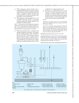 PART 8 BUILDING SERVICES — SECTION 2 ELECTRICAL AND ALLIED INSTALLATIONS 101
Table 12 LPS Materials and Conditions of Use1)
(Clause 11.5.5)
Use Corrosion
Sl
No.
Material
In Open
Air
In Earth In
Concrete
Resistance Increased
by
May be
destroyed by
galvanic
coupling with
(1) (2) (3) (4) (5) (6) (7) (8)
Solid Solid Solid
Stranded Stranded Stranded
i) Copper
— As coating As coating
Good in many
environments
Sulphur compounds
Organic materials
—
Solid Solid Solid
ii) Hot galvanized
steel2), 3) and 4)
Stranded5)
Stranded5)
Acceptable in air, in
concrete and in benign
soil
High chlorides
content
Copper
iii) Steel with electro-
deposited copper
Solid Solid Solid Good in many
environments
Sulphur compounds
Solid Solid Solid
iv) Stainless steel
Stranded Stranded Stranded
Good in many
environments
High chlorides
content
—
Solid
v) Aluminium
Stranded
Unsuitable Unsuitable Good in atmospheres
containing low
concentrations of
sulphur and chloride
Alkaline solutions Copper
1)
This table gives general guidance only. In special circumstances more careful corrosion immunity considerations are required.
2)
Galvanized steel may be corroded in clay soil or moist soil.
3)
Galvanized steel in concrete should not extend into the soil due to possible corrosion of the steel just outside the concrete.
4)
Galvanized steel in contact with reinforcement steel in concrete may, under certain circumstances, cause damage to the concrete.
5)
Stranded conductors are more vulnerable to corrosion than solid conductors. Stranded conductors are also vulnerable where they enter
or exit earth/concrete positions. This is the reason why stranded galvanized steel is not recommended in earth.
11.6 Protection of Electrical/Electronic Systems
within Structures
11.6.1 The internal LPS shall avoid the occurrence of
dangerous sparking within the structure to be protected
due to lightning current flowing in the external LPS or
in other conductive parts of the structure. Dangerous
sparking between different parts can be avoided by
means of equipotential bonding or electrical insulation
between the parts.
Permanent failure of electrical and electronic systems
can be caused by the lightning electromagnetic impulse
(LEMP) via:
a) Conducted and induced surges transmitted to
equipment via connecting wiring; and
b) The effects of radiated electromagnetic fields
directly into equipment itself.
Surges to the structure can originate from sources
external to the structure or from within the structure
itself, and
1) surges which originate externally from the
structure are created by lightning flashes
striking incoming lines or the nearby ground,
and are transmitted to electrical and electronic
systems within the structure via these lines.
2) surges which originate internally within the
structure are created by lightning flashes
striking the structure itself or the nearby
ground. Surges can also originate internally
within the structure from switching effects (for
example, switching of inductive loads).
The coupling can arise from different mechanisms such
as,
i) resistive coupling (for example, the earth
impedance of the earth-termination system or
the cable shield resistance); and
ii) magnetic field coupling (for example, caused
by wiring loops in the electrical and electronic
system or by inductance of bonding
conductors).
In general electrical and electronic systems are subject
to damage from a lightning electromagnetic impulse
(LEMP). The wave shapes of lightning impulse and
surges are given in good practices [8-2(46)] and
[8-2(48)]. The lightning current parameters given under
11.2 may also be referred. LEMP protection measures
(SPM) need to be provided to avoid failure of internal
systems. The design of SPM should be carried out by
experts in lightning and surge protection who possesses
a broad knowledge of installation practices of lightning
protection systems.
11.6.2 Lightning Protection Zone Concept
Protection against LEMP is based on the lightning
Supplied
by
Book
Supply
Bureau
Under
the
License
from
BIS
for
LARSEN
AND
TOUBRO
CONSTRUCTION
-
MANAPAKKAM,
CHENNAI
ON
17-03-2017
09:00:59
(123.63.24.35)
valid
upto31-12-2017
ook Supply Bureau Under the License from BIS for LARSEN AND TOUBRO CONSTRUCTION - MANAPAKKAM, CHENNAI ON 17-03-2017 09:00:59 (123.63.24.35) valid up
 