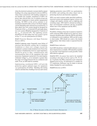 102 NATIONAL BUILDING CODE OF INDIA 2016
protection zone (LPZ) concept. The zone containing
systems to be protected shall be divided into LPZs.
These zones are theoretically assigned part of space
(or of an internal system) where the LEMP severity is
compatible with the withstand level of the internal
system. Successive zones are characterized by
significant changes in the LEMP severity. The boundary
of an LPZ is defined by the protection measures
employed.
11.6.3 Equipment Protection Principles
11.6.3.1 For protection against the effects of radiated
electromagnetic fields impinging directly onto the
equipment, SPM consisting of spatial shields and/or
shielded lines, combined with shielded equipment
enclosures should be used.
11.6.3.2 For protection against the effects of conducted
and induced surges being transmitted to the equipment
via connection wiring, SPM consisting of a coordinated
SPD system should be used. SPD to be used according
to their installation position are as follows:
a) At the line entrance into the structure (at the
boundary of LPZ 1, for example at the main
distribution panel):
1) SPD tested with Iimp (typical waveform
10/350, for example, SPD tested
according to class I); and
2) SPD tested with In (typical waveform
8/20, for example, SPD tested according
to class II).
b) Close to the apparatus to be protected (at the
boundary of LPZ 2 and higher, for example,
at secondary distribution board, or at a socket
outlet):
1) SPD tested with In (typical waveform 8/20
Table 13 Material, Configuration and Minimum Cross-Sectional Area of Air-Termination Conductors
and Rods, Earth Lead-in Rods and Down-Conductors1)
(Clause 11.5.5)
Sl
No.
Material Configuration Minimum Cross-Sectional
Area
mm2
(1) (2) (3) (4)
Solid tape 50
Solid round2)
50
Stranded2)
50
i) Copper, Tin plated Copper
Solid round3)
176
Solid tape 70
Solid round 50
ii) Aluminium
Stranded 50
Solid tape 50
Solid round 50
Stranded 50
iii) Aluminium alloy
Solid round3)
176
iv) Copper coated aluminium alloy Solid round 50
Solid tape 50
Solid round 50
Stranded 50
v) Hot dipped galvanized steel
Solid round3)
176
Solid round 50
vi) Copper coated steel
Solid tape 50
Solid tape4)
50
Solid round4)
50
Stranded 50
vii) Stainless steel
Solid round3)
176
1)
Mechanical and electrical characteristics as well as corrosion resistance properties shall meet the requirements of the IEC 62561
series.
2)
50 mm2
(8 mm diameter) may be reduced to 25 mm2
in certain application where mechanical strength is not an essential requirement.
Consideration should in this case, given to reducing the space between fasteners.
3)
Applicable for air-termination rods and earth lead-in rods. For air-termination rods where mechanical stress such as wind loading is
not critical, a 9.5 mm diameter, 1 m long rod may be used.
4)
If the thermal and mechanical considerations are important, then these values should be increased to 75 mm2
.
Supplied
by
Book
Supply
Bureau
Under
the
License
from
BIS
for
LARSEN
AND
TOUBRO
CONSTRUCTION
-
MANAPAKKAM,
CHENNAI
ON
17-03-2017
09:00:59
(123.63.24.35)
valid
upto31-12-2017
ook Supply Bureau Under the License from BIS for LARSEN AND TOUBRO CONSTRUCTION - MANAPAKKAM, CHENNAI ON 17-03-2017 09:00:59 (123.63.24.35) valid up
 