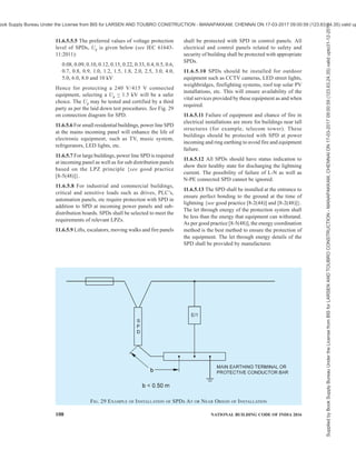 PART 8 BUILDING SERVICES — SECTION 2 ELECTRICAL AND ALLIED INSTALLATIONS 105
where the electrical continuity is not provided by natural
bonding or by using surge protective devices (SPD’s),
where direct connections with bonding conductors is
not feasible (for example, installation of SPD’s for
power, data, telecom lines, etc). It contains at least one
non-linear component to ensure perfect equipotential
bonding. All SPD’s at the service entrance to an
installation should be able to divert 10/350 µS impulse
current depending upon selected level of protection. A
three phase four wire system should be designed for
50 percent of the Iimp of selected LPS and single phase
two wire system should be designed for 25 percent of
the Iimp of selected LPS. The lightning current
distribution for three phase four wire system is given
in Fig. 27 {see also good practice [8-2(46)]}.
11.6.5 Protection Measures with Surge Protection
Devices (SPD’s)
11.6.5.1 Lightning surges frequently cause failure of
electrical and electronic systems due to insulation
breakdown or when over voltages exceed the
equipment’s common mode insulation level. Power line
protection is fundamental, however equal importance
should be given to data, communication and
instrumentation lines of the equipment that need
protection. Equipment is protected, if its rated impulse
withstand voltage UW at its terminals is greater than
the surge overvoltage between the live conductors and
earth. If not, an SPD shall be installed.
Implementing coordinated SPD’s will provide
protection against radiated surges for equipment
{see good practice [8-2(48)]}. Shielding and routing
of power and data lines, bonding of services and various
lightning protection zones (LPZ) {see good practice
[8-2(48)]} and earthing also plays major role in
protecting electrical and electronic equipment.
SPD’s are used to protect under specified conditions,
electrical systems and equipment against various over
voltages and impulse currents such as lightning and
switching surges. SPD shall be selected according to
their environmental conditions and the acceptable
failure rates of the equipment and the SPD’s.
11.6.5.2 Failure of SPDs
Possibility of failure of any line to neutral or neutral to
earth connected SPDs should not be ruled out, hence
measures should be taken within the SPD for safe failure
or withstand in worst conditions. SPD can fail in open
or short modes. SPD should not create a fire hazard
during failure. Safe failure mode is expected from the
SPD.
11.6.5.3 Status indicators
Each SPD should have inbuilt health indicator so as to
show if protection is available. SPD should be installed
in a way that visual inspection is easily possible. Failed
SPD shall be replaced.
11.6.5.4 SPD’s for power line need to be installed
according to the type of service such as TN, TT, IT,
etc. In general, the SPDs connected as per connection
diagram given in Fig. 28 (informative) is suitable for
TT connections. Reference may be made to relevant
Indian Standard for such installations.
11.6.5.5 Selection of SPD’s
FIG. 27 BASIC EXAMPLE OF BALANCED CURRENT DISTRIBUTION
Supplied
by
Book
Supply
Bureau
Under
the
License
from
BIS
for
LARSEN
AND
TOUBRO
CONSTRUCTION
-
MANAPAKKAM,
CHENNAI
ON
17-03-2017
09:00:59
(123.63.24.35)
valid
upto31-12-2017
ook Supply Bureau Under the License from BIS for LARSEN AND TOUBRO CONSTRUCTION - MANAPAKKAM, CHENNAI ON 17-03-2017 09:00:59 (123.63.24.35) valid up
 