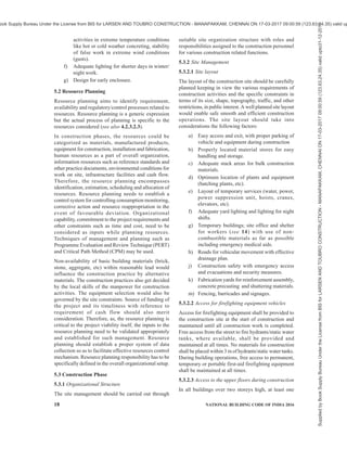 PART 7 CONSTURCTION MANAGEMENT, PRACTICES AND SAFETY 15
Risk management planning processes develop an
approach to risk management activities which include
planning, execution and monitoring. A risk management
plan should define lead and support role responsibilities
of project team in relation to management, budgeting,
risk responsive scheduling, classification of risk
activities based on risk break-down structure and
explanation of probability and impact for risk context.
Risk response planning determines actions required for
reducing impact of risks. Risk responses are established
and assigned to appropriate project participants.
Suitable risk mitigation measures should be evolved
for identified risks.
For detailed guidelines, reference shall be made to good
practice [7(9)].
4.3.7 Communication Management
For communication management, Management
Information System (MIS) is used as an important tool
for systemized approach to furnish information. It
comprises a system that collects, stores, sorts and
analyses data to generate and communicate information.
It may be a combination of manual and computerized
systems.
At the construction stage of a project, there are many
agencies involved like client, architect, engineer,
project manager, various consultants, material
suppliers, construction agencies and sub-contractors.
Each agency is divided into top level management
taking policy decisions, middle level management
monitoring the project and lower level management
involved in day to day operations of the project.
Each level of management requires information of
varying details, at different periodicities and in different
formats. Project progress information flows from lower
level to the top level management and policy decisions
flow from top level to the lower level management.
MIS integrates the work and information flow within
each agency and flow of information between different
agencies.
In construction stage of the projects, the information
may be in the form of data reflecting status of project
in terms of actual execution time for each activity, cost
incurred, resources used, quality control, material
management, bills, organization management and other
administrative aspects like disputes that may come up.
This data should be analysed to understand the overall
progress achieved and to update schedules of the
project.
Basic objectives of MIS of a construction project may
be summarized as:
a) Providing benchmark against which to
measure or compare progress and costs, like
time network schedules, cost estimates,
material and labour schedules, specifications,
working drawings.
b) Providing an organized and efficient means
of measuring, collecting, verifying and
reflecting the progress and status of operations
on the project with respect to progress, cost,
resources and quality.
c) Providing an organized, accurate and efficient
means of converting the data from operations
into information.
d) Reporting the correct and necessary
information in the required format and at the
required level of detail to managers at all
levels and to the supervisors.
e) Identifying and isolating the most important
and critical information at various stages to
be communicated to the managers and
supervisors for taking decisions.
f) Communicating the information to the
managers and supervisors in time so that
decisions may be taken at the right time.
Total MIS configuration of the construction project may
be divided into the following modules:
1) Planning and scheduling module,
2) Cost control and accounting module,
3) Trend and forecast module,
4) Project administrative and financial module,
and
5) Historical and documentation module.
All modules should be interlinked in flow of
information and generation of reports.
For large public projects, suitable mechanism may be
established for communication of relevant information
to public at large.
For detailed guidelines, reference shall be made to good
practice [7(10)].
4.3.8 Human Resource Management
All construction projects involve large number of
skilled/unskilled persons. Human resources in a project
should be adequately qualified, trained and competent.
Quality of construction work depends on the quality of
labour resource. For skilled and un-skilled labour, the
requirement for technical knowledge, skill and general
awareness are varied for different construction
processes. Labourers are required to understand their
respective responsibilities especially towards the work.
Therefore, construction management practices should
emphasize on development of competence of this
critical human resource through training programmes.
Supplied
by
Book
Supply
Bureau
Under
the
License
from
BIS
for
LARSEN
AND
TOUBRO
CONSTRUCTION
-
MANAPAKKAM,
CHENNAI
ON
17-03-2017
09:00:59
(123.63.24.35)
valid
upto31-12-2017
ook Supply Bureau Under the License from BIS for LARSEN AND TOUBRO CONSTRUCTION - MANAPAKKAM, CHENNAI ON 17-03-2017 09:00:59 (123.63.24.35) valid up
 