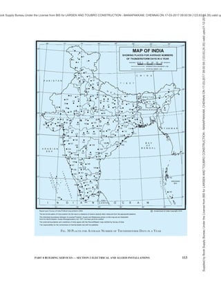 110 NATIONAL BUILDING CODE OF INDIA 2016
11.7 Implementation of Lightning Protection Measures for Typical Buildings
Sl
No.
Type of Building Place Implementation
(1) (2) (3) (4)
Close to tall
structures/trees1)
SPD and ring earthing connected
to the power incoming
switchboard earth terminal
i) Buildings with no steel
reinforced foundation with
electricity connection (one or two
family private dwellings)
Isolated Class IV external LPS, SPD2)
and
ring earthing
Close to tall
structures/trees1)
SPD2)
and bonding of steel
reinforcement to earthing bonding
bar3)
ii) Buildings with steel reinforced
foundation with electricity
connection (one or two family
private dwellings)
Isolated Class IV external LPS connected
to reinforcement and down-
conductor5)
(max every 20 m).
SPD2)
and bonding3)
of steel
reinforcement to earthing bonding
bar
iii) Buildings with steel reinforced
foundation with electricity
connection (less than 20 m
height) [other than those covered
in (ii)]
Urban/suburban/rural
iv) Residential high rise buildings
(more than 20 m height) with
steel reinforced columns/ pillars
Urban/suburban/rural
Class IV External LPS connected
to reinforcement and down-
conductor5)
(max every 20 m).
SPD2)
and bonding3)
of steel
reinforcement to earthing bonding
bar
v) Educational buildings (school/
college/ training) for education or
recreation for not less than 20
students
Urban/suburban/rural
vi) Institutional buildings (Hospitals/
Jails)
Urban/suburban/rural
Assembly buildings (theatres/
passenger stations (rail/bus/air)/
exhibition halls/religious
buildings
Urban/suburban/rural
Recommended 6)
LPS as per 11.3.
SPD2)
and bonding of steel
reinforcement to earthing bonding
bar3)
. Additional step/touch
potential reduction measures in
pathways/play grounds
vii)
Assembly buildings (more than
5 000 people)
Railway stations/airport/hill
stations/mines
Urban/suburban/rural In addition to LPS as per good
practice [8-5(45)], [8-5(46)],
[8-5(47)] and [8-5(48)], lightning
safety areas shall be declared for
the assembly of people during
thunderstorm
viii) Offices, banks, data centers,
telephone exchanges, broad-
casting stations
Urban/suburban/rural
ix) Industrial buildings/Storage
buildings (without the risk of
combustible materials)
Urban/suburban/rural
Recommended6)
LPS as per good
practice 11.3. SPD2)
and bonding
of steel reinforcement to earthing
bonding bar3)
. Ring earthing as per
11.5.1 for the safe assembly area.
Supplied
by
Book
Supply
Bureau
Under
the
License
from
BIS
for
LARSEN
AND
TOUBRO
CONSTRUCTION
-
MANAPAKKAM,
CHENNAI
ON
17-03-2017
09:00:59
(123.63.24.35)
valid
upto31-12-2017
ook Supply Bureau Under the License from BIS for LARSEN AND TOUBRO CONSTRUCTION - MANAPAKKAM, CHENNAI ON 17-03-2017 09:00:59 (123.63.24.35) valid up
 