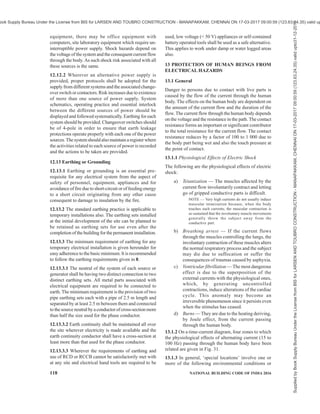 PART 8 BUILDING SERVICES — SECTION 2 ELECTRICAL AND ALLIED INSTALLATIONS 115
or flexible cords in order to prevent strain and
mechanical damage at the termination of the
cables or cords;
d) switchboards should be provided with a door
and locking facility. The doors should be
designed and attached in a manner that will
not damage any flexible cord connected to the
board and should protect the switches from
mechanical damage;
e) the door should be provided with signs (in
English, Hindi and at least one local language)
stating, ‘KEEP CLOSED — LEADS
THROUGH BOTTOM’;
f) switchboards should have an insulated slot
(with edges suitably shaped or covered with
plastic or rubber trims to avoid damaging the
cable insulation/sheath) at the bottom for the
passage of leads;
g) switchboards should be attached to a
permanent wall or suitable portable or
temporary structure in an elevated position
suitable for easy access and least interference
with the activity in the area.
h) if the floor in that area is likely to be wet,
additional precautions are necessary and an
insulated platform should preferably be
provided for access to operation of switches.
Personal protective equipment such as gloves
should be available, placed near the
switchboard, as an alternative.
j) a clearance of at least 1.0 m should be
maintained in front of all switchboards;
k) the contractor or nominated persons should
ensure that all power circuits are isolated or
made inaccessible so as to eliminate the risk
of fire, electric shock or other injury to persons
after completion of the daily work;
m) switchboards shall be legibly and indelibly
marked with a set of numbers or letters or both
which uniquely identify the switchboard from
others on a site;
n) switchboards shall be marked to indicate the
presence of live parts in accordance with
symbols such as the following drawing:
p) chart indicating first aid measures for electric
shock management should be placed near the
switchboard;
q) ‘Lock Out and Tag Out’ procedures as adopted
should be displayed;
r) the switchboard should be lighted properly to
ensure its identification and safe working; and
s) all switchboards should have their
identification names (or/and numbers) so that
and communication/instructions about them
are unambiguous.
12.6 Cables Used in Worksite Installations
12.6.1 Worksite poses a number of hazards to the
cables. The conditions are severe compared to those in
permanent installations. Cables face dust, moisture,
abrasives and even impact unlike those in permanent
installations. Extra care should be taken to frequently
inspect the cables and discard cables which show signs
of damage as a damaged insulation combined with
moisture can be dangerous.
12.6.2 Cables are likely to be run over by vehicles.
Suitable protection by a steel pipe or hume pipe or steel
plate, whichever is appropriate, is required. Dragging
of cables damages their sheath/insulation and may also
cut a few strands of the conductor due to stretching,
effectively reducing the current carrying capacity.
12.6.3 Overhead installation of cables is a common
practice. Such installations should use a GI wire to carry
the weight of the cable without causing the stretching
of the cable. The carrier GI wire should be earthed.
Unarmoured cables shall not be installed on metallic
roofs or similar structures unless suitably protected
against mechanical damage.
Overhead wiring should be positioned to avoid crossing
roadways or accessways where cranes, high loads, or
heavy machinery may travel. Where it is not possible
to avoid accessways an effective means shall be
provided to minimize the risk of the vehicular contact
with the aerial wiring system. This condition may be
satisfied by the placement of flagged catenary wires or
cables of suitable material across the accessway 6 m
on either side of the overhead wiring and 0.6 m below
the lowest point of the overhead electrical cables or
lower.
All aerial conductors installed on construction and
demolition sites shall be insulated. Cables supported
by means of a catenary shall be stranded or shall be
flexible cables affording double insulation or the
equivalent of double insulation. Construction wiring
(including switchboards) shall be visually inspected at
intervals not exceeding 6 weeks.
Supplied
by
Book
Supply
Bureau
Under
the
License
from
BIS
for
LARSEN
AND
TOUBRO
CONSTRUCTION
-
MANAPAKKAM,
CHENNAI
ON
17-03-2017
09:00:59
(123.63.24.35)
valid
upto31-12-2017
ook Supply Bureau Under the License from BIS for LARSEN AND TOUBRO CONSTRUCTION - MANAPAKKAM, CHENNAI ON 17-03-2017 09:00:59 (123.63.24.35) valid up
 