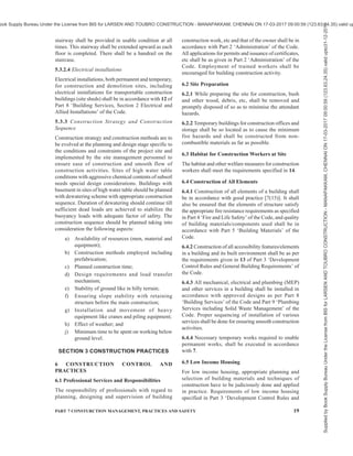 16 NATIONAL BUILDING CODE OF INDIA 2016
The critical activities should be identified from the point
of view of technological innovations, workmanship and
environmental conditions which determine labour
behaviour and performance. In each construction
project, there are certain work related peculiarities
which call for job specific orientation. There should
be a clearly defined competence requirement for the
workers. Progressively, a formal training or a certified
course undertaken should be a preferred selection
criterion for the workers. All efforts should also be made
to impart on site skilling/training of construction
workers for specific tasks. A periodic review of the
performance may be made to establish the nature of
training required and methods for imparting training.
There is a need to address the motivational aspects, for
better performance.
For detailed guidelines, reference shall be made to good
practice [7(11)].
4.3.9 Health and Safety Management
4.3.9.1 Health management issues include looking into
the risk factors to health of construction personnel and
providing hygienic conditions at construction sites and
methods of their management. It includes managing,
a) occupational/physical health hazards.
b) short term as well as long-term ill effects of
the activities and the working environment of
the construction sites.
c) provision of personal protective equipment
required for specific health hazards.
d) laying down of construction hygiene control
methods.
4.3.9.2 Safety management issues include managing
work processes, equipment and material handling at
site for striving to achieve zero accident status at site.
For prevention and management of accidents, a proper
organizational and administrative mechanism is
required. Following steps should be taken for achieving
the same:
a) Laying down of safety regulations or
mandatory prescriptions concerning different
work processes.
b) Standardization of work processes and
management actions.
c) Regular and stipulated inspection of works and
machinery/equipment for enforcement of
mandatory regulations.
d) Providing education and training to workers
on safety issues.
e) Publicity and appeal to develop safety
consciousness.
f) Insurance of built facilities, construction
personnel and third party.
g) Regular safety audit of construction sites and
post audit actions.
h) Effective post-accident action including
accident analysis and reporting.
j) Effective post-accident management including
corrective measures to avoid repetition of such
accidents.
Safety Officer shall be appointed in accordance with
the concerned provisions of the Building and Other
Construction Workers (Regulation of Employment and
Conditions of Service) Act, 1996. Safety officer who is
posted at a medium to major construction site shall:
1) Look after the safety of the personnel, safe
handling of materials and machinery, safe
work practices and standard operating
procedures.
2) Be responsible for compliance of all statutory
obligations of the employer in regard to safety
of personnel and structures.
3) Guide and assist the site managers/engineers
to make their sites safe and accident free.
4) Train personnel in construction safety, conduct
safety surveys and design suitable documents
for recording and promoting safety on sites
and in the construction industry.
5) Arrange for safety briefing for all the persons
entering the construction area.
For detailed guidelines, reference shall be made to good
practice [7(12)].
4.3.10 Sustainability Management
4.3.10.1 Sustainability management issues include the
following:
a) Minimizing adverse environmental impact of
activities, products and services.
b) Limiting any adverse impact within the laws/
prescribed norms and their monitoring.
c) Safety of environment while working with
hazardous materials and maintaining material
safety data sheets.
d) Management of disposal of waste from the
construction sites.
e) Considering positive environmental
contribution particularly after completion of
construction.
f) Mechanism to review concerns of interested
parties.
For detailed guidelines, reference shall be made to good
practice [7(13)].
4.3.11 Integration Management
Integration management aims to provide processes
Supplied
by
Book
Supply
Bureau
Under
the
License
from
BIS
for
LARSEN
AND
TOUBRO
CONSTRUCTION
-
MANAPAKKAM,
CHENNAI
ON
17-03-2017
09:00:59
(123.63.24.35)
valid
upto31-12-2017
ook Supply Bureau Under the License from BIS for LARSEN AND TOUBRO CONSTRUCTION - MANAPAKKAM, CHENNAI ON 17-03-2017 09:00:59 (123.63.24.35) valid up
 
