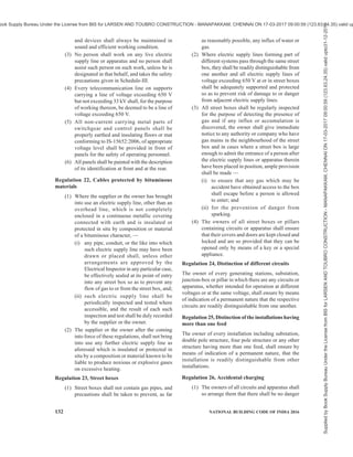 PART 8 BUILDING SERVICES — SECTION 2 ELECTRICAL AND ALLIED INSTALLATIONS 129
ANNEX B
[Clauses 3.1, 4.2.1 (12) (ix), 4.7.1.2, 4.7.1.4, 4.7.1.5, 4.7.3.1, 5.3.6.8, 5.4.1.1,
5.4.1.3, 6.4.6, 8.2.1 and 9.1.1]
EXTRACTS FROM CENTRAL ELECTRICITY AUTHORITY (MEASURES RELATING TO SAFETY
AND ELECTRIC SUPPLY) REGULATION, 2010 FURTHER AMENDED IN 2015
B-1 The following are the extracts of some of the rules:
Regulation 4, Inspection of designated officers and
other safety measures
(1) The register maintained under sub-regulation
(2) of regulation 3 shall be produced before
the Electrical Inspector when required by him.
(2) If on inspection, the Electrical Inspector finds
that the designated person does not fulfill the
required qualification, he shall recommend the
removal of the name of such persons from the
register.
Regulation 5, Electrical safety officer
(1) All suppliers of electricity including
generating companies, transmission
companies and distribution companies shall
designate an Electrical Safety Officer for
ensuring observance of safety measures
specified under these regulations in their
organization, for construction, operation and
maintenance of power stations, sub-stations,
transmission and distribution lines.
(2) The Electrical Safety Officer shall be an
Electrical Engineering degree holder with at
least five years of experience in operation and
maintenance of electrical installations.
(3) The Electrical Safety Officer designated under
sub-regulation (1), shall carry out periodic
tests as per the relevant standards and
inspection of such installations for ensuring
observance of safety measures specified under
these regulations at intervals not exceeding
one year, and keep a record thereof in Form I
or Form II or Form III, as the case may be, of
Schedule IV and test reports, and also keep a
register of recommended safety requirements
duly acknowledged by the owner with date
and compliances thereafter; and such records
shall be made available to the Electrical
Inspector, as and when required.
(4) For every electrical installation including
factory registered under the Factories Act,
1948 (63 of 1948) and mines and oil field as
defined in the Mines Act, 1952 (35 of 1952),
where more than 250 kW of electrical load is
connected, the owner of the installation or the
management of the factory or mines, as the
case may be, shall designate Electrical Safety
Officer having qualification and experience
specified in sub-regulation (2), for ensuring
the observance of the safety provisions laid
under the Act and the regulations made
thereunder, who shall carry out recommended
periodic tests as per the relevant standards,
and inspect such installation at intervals not
exceeding one year, and keep a record thereof
in Form I or Form II or Form III, as the case
may be, of Schedule IV to these regulations;
test reports and a register of recommendations
in regard with safety duly acknowledged by
owner; compliances made thereafter; and such
records shall be made available to the
Electrical Inspector, as and when required.
Regulation 5A, Chartered Electrical Safety
Engineer
The Appropriate Government may authorize Electrical
Safety Engineers having the qualification and
experience as specified in sub-regulation (2) of
regulation 5 to assist the owner or supplier or consumer
of electrical installations for the purpose of self-
certification under regulation 30 and regulation 43.
Regulation 8, Keeping of records and inspection
thereof
(1) The generating company or licensee shall
maintain records of the maps, plans and
sections relating to supply or transmission of
electricity and submit the same to the
Electrical Inspector for inspection as and when
required by him.
(2) The Electrical Inspector shall supply a copy
of the report of inspection referred to in sub-
regulation (1), to the generating company or
licensee, as the case may be.
Regulation 12, General safety requirements
pertaining to construction, installation, protection,
operation and maintenance of electric supply lines
and apparatus
(1) All electric supply lines and apparatus shall
be of sufficient rating for power, insulation
and estimated fault current and of sufficient
Supplied
by
Book
Supply
Bureau
Under
the
License
from
BIS
for
LARSEN
AND
TOUBRO
CONSTRUCTION
-
MANAPAKKAM,
CHENNAI
ON
17-03-2017
09:00:59
(123.63.24.35)
valid
upto31-12-2017
ook Supply Bureau Under the License from BIS for LARSEN AND TOUBRO CONSTRUCTION - MANAPAKKAM, CHENNAI ON 17-03-2017 09:00:59 (123.63.24.35) valid up
 