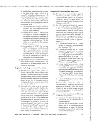 132 NATIONAL BUILDING CODE OF INDIA 2016
and devices shall always be maintained in
sound and efficient working condition.
(3) No person shall work on any live electric
supply line or apparatus and no person shall
assist such person on such work, unless he is
designated in that behalf, and takes the safety
precautions given in Schedule-III.
(4) Every telecommunication line on supports
carrying a line of voltage exceeding 650 V
but not exceeding 33 kV shall, for the purpose
of working thereon, be deemed to be a line of
voltage exceeding 650 V.
(5) All non-current carrying metal parts of
switchgear and control panels shall be
properly earthed and insulating floors or mat
conforming to IS-15652:2006, of appropriate
voltage level shall be provided in front of
panels for the safety of operating personnel.
(6) All panels shall be painted with the description
of its identification at front and at the rear.
Regulation 22, Cables protected by bituminous
materials
(1) Where the supplier or the owner has brought
into use an electric supply line, other than an
overhead line, which is not completely
enclosed in a continuous metallic covering
connected with earth and is insulated or
protected in situ by composition or material
of a bituminous character, —
(i) any pipe, conduit, or the like into which
such electric supply line may have been
drawn or placed shall, unless other
arrangements are approved by the
Electrical Inspector in any particular case,
be effectively sealed at its point of entry
into any street box so as to prevent any
flow of gas to or from the street box, and;
(ii) such electric supply line shall be
periodically inspected and tested where
accessible, and the result of each such
inspection and test shall be duly recorded
by the supplier or the owner.
(2) The supplier or the owner after the coming
into force of these regulations, shall not bring
into use any further electric supply line as
aforesaid which is insulated or protected in
situ by a composition or material known to be
liable to produce noxious or explosive gases
on excessive heating.
Regulation 23, Street boxes
(1) Street boxes shall not contain gas pipes, and
precautions shall be taken to prevent, as far
as reasonably possible, any influx of water or
gas.
(2) Where electric supply lines forming part of
different systems pass through the same street
box, they shall be readily distinguishable from
one another and all electric supply lines of
voltage exceeding 650 V at or in street boxes
shall be adequately supported and protected
so as to prevent risk of damage to or danger
from adjacent electric supply lines.
(3) All street boxes shall be regularly inspected
for the purpose of detecting the presence of
gas and if any influx or accumulation is
discovered, the owner shall give immediate
notice to any authority or company who have
gas mains in the neighbourhood of the street
box and in cases where a street box is large
enough to admit the entrance of a person after
the electric supply lines or apparatus therein
have been placed in position, ample provision
shall be made —
(i) to ensure that any gas which may be
accident have obtained access to the box
shall escape before a person is allowed
to enter; and
(ii) for the prevention of danger from
sparking.
(4) The owners of all street boxes or pillars
containing circuits or apparatus shall ensure
that their covers and doors are kept closed and
locked and are so provided that they can be
opened only by means of a key or a special
appliance.
Regulation 24, Distinction of different circuits
The owner of every generating stations, substation,
junction-box or pillar in which there are any circuits or
apparatus, whether intended for operation at different
voltages or at the same voltage, shall ensure by means
of indication of a permanent nature that the respective
circuits are readily distinguishable from one another.
Regulation 25, Distinction of the installations having
more than one feed
The owner of every installation including substation,
double pole structure, four pole structure or any other
structure having more than one feed, shall ensure by
means of indication of a permanent nature, that the
installation is readily distinguishable from other
installations.
Regulation 26, Accidental charging
(1) The owners of all circuits and apparatus shall
so arrange them that there shall be no danger
Supplied
by
Book
Supply
Bureau
Under
the
License
from
BIS
for
LARSEN
AND
TOUBRO
CONSTRUCTION
-
MANAPAKKAM,
CHENNAI
ON
17-03-2017
09:00:59
(123.63.24.35)
valid
upto31-12-2017
ook Supply Bureau Under the License from BIS for LARSEN AND TOUBRO CONSTRUCTION - MANAPAKKAM, CHENNAI ON 17-03-2017 09:00:59 (123.63.24.35) valid up
 