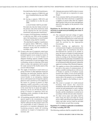 PART 8 BUILDING SERVICES — SECTION 2 ELECTRICAL AND ALLIED INSTALLATIONS 133
of any part thereof becoming accidently
charged to any voltage beyond the limits of
voltage for which they are intended.
(2) Where alternating current and direct current
circuits are installed on the same box or
support, they shall be so arranged and
protected that they shall not come into contact
with each other when live.
Regulation 27, Provisions applicable to protective
equipment
(1) Fire buckets filled with clean dry sand and
ready for immediate use for extinguishing
fires, in addition to fire extinguishers suitable
for dealing with fires, shall be conspicuously
marked fire extinguishers suitable for dealing
with fires, shall be conspicuously marked and
kept in all generating stations, enclosed
substations and switching-stations in
convenient locations.
(2) The fire extinguishers shall be tested for
satisfactory operation as per relevant Indian
Standard at least once a year and record of
such tests shall be maintained.
(3) First-aid boxes or cupboards conspicuously
marked and equipped with such contents as
the State Government may specify, shall be
provided and maintained in every generating
station, enclosed substation, enclosed
switching station and in vehicles used for
maintenance of lines so as to be readily
accessible during all working hours and all
such boxes and cupboards shall, except in the
case of unattended substations and switching
stations, be kept in charge of responsible
persons who are trained in first-aid treatment
and one of such persons shall be available
during working hours.
(4) Two or more gas masks shall be provided
conspicuously and installed and maintained
at accessible places in every generating station
with capacity of 5 MW and above and
enclosed substation with transformation
capacity of 5 MVA and above for use in the
event of fire or smoke.
Provided that where more than one generator
with capacity of 5 MW and above is installed
in a power station, each generator shall be
provided with at least two separate gas masks
in an accessible and conspicuous place.
Provided further that adequate number of gas
masks shall be provided by the owner at every
generating station and enclosed substation
with capacity less than 5 MW and 5 MVA
respectively.
Regulation 28, Display of instructions for
resuscitation of persons suffering from electric
shock
(1) Instructions, in English or Hindi and the local
language of the District and where Hindi is
the local language, in English and Hindi for
the resuscitation of persons suffering from
electric shock, shall be affixed by the owner
in a conspicuous place in every generating
station, enclosed substation, enclosed
switching station, mines and in every factory,
as defined in clause (m) of section 2 of the
Factory Act, 1948 (63 of 1948) in which
electricity is used and in such other premises
where electricity is used as the Electrical
Inspector may, by notice in writing served on
the owner, direct.
(2) The owner of every generating station,
enclosed substation, enclosed switching
station and every factory or other premises to
which these regulations apply, shall ensure that
all designated persons employed by him are
acquainted with and are competent to apply
the instructions referred to in sub-regulation
(1).
(3) In every manned generating station, substation
or switching station of voltage exceeding 650
V, an artificial respirator shall be provided and
kept in good working condition.
Regulation 29, Precautions to be adopted by
consumers, owners, occupiers, electrical
contractors, electrical workmen and suppliers
(1) No electrical installation work, including
additions, alternations, repairs and
adjustments to existing installations, except
such replacement of lamps, fans, fuses,
switches, domestic appliances of voltage not
exceeding 250 V and fittings as in no way
alters its capacity or character, shall be carried
out upon the premises of or on behalf of any
consumer, supplier, owner or occupier for the
purpose of supply to such consumer, supplier,
owner or occupier except by an electrical
contractor licensed in this behalf by the State
Government and under the direct supervision
of a person holding a certificate of competency
and by a person holding a permit issued or
recognized by the State Government.
Provided that in the case of works executed
for or on behalf of the Central Government
and in the case of installations in mines, oil
fields and railways, the Central Government
and in other cases the State Government, may,
by notification in the Official Gazette, exempt
Supplied
by
Book
Supply
Bureau
Under
the
License
from
BIS
for
LARSEN
AND
TOUBRO
CONSTRUCTION
-
MANAPAKKAM,
CHENNAI
ON
17-03-2017
09:00:59
(123.63.24.35)
valid
upto31-12-2017
ook Supply Bureau Under the License from BIS for LARSEN AND TOUBRO CONSTRUCTION - MANAPAKKAM, CHENNAI ON 17-03-2017 09:00:59 (123.63.24.35) valid up
 