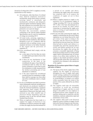 134 NATIONAL BUILDING CODE OF INDIA 2016
on such conditions as it may impose, any such
work described therein either generally or in
the case of any specified class of consumers,
suppliers, owners or occupiers.
(2) No electrical installation work which has been
carried out in contravention of sub-regulation
(1) shall either be energized or connected to
the works of any supplier.
Regulation 30, Periodical inspection and testing of
installations
(1) Where an installation is already connected to
the supply system of the supplier or trader,
every such installation shall be periodically
inspected and tested at intervals not exceeding
five years either by the Electrical Inspector
or by the supplier as may be directed by the
State Government in this behalf or in the case
of installations belonging to, or under the
control of the Central Government, and in the
case of installation in mines, oilfields and
railways, by the Central Government.
(2) The periodical inspection and testing of
installations of voltage equal to or below the
notified voltage belonging to the supplier or
consumer, shall be carried out by the supplier
or owner or consumer and shall be self-
certified.
(3) The periodical inspection and testing of
installations of voltage above the notified
voltage belonging to the supplier or consumer
shall be carried out by the Electrical Inspector:
Provided that the supplier or owner or
consumer has the option to get his installation
inspected and tested by the Electrical
Inspector of the Appropriate Government.
Provided further that the electrical
installations of mines, oil-fields and railways
shall be periodically inspected and tested by
the Electrical Inspector of the Appropriate
Government.
(4) Where the supplier is directed by the Central
Government or the State Government, as the
case may be, to inspect and test the
installation, such supplier shall report on the
condition of the installation to the consumer
concerned in the Forms I, II and III as
specified in Schedule-IV and shall submit a
copy of such report to the Electrical Inspector.
(5) The Electrical Inspector may, on receipt of
such report, accept the report submitted by the
supplier or record variations as the
circumstances of each case may require and
may recommend that the defects may be
rectified as per report.
(6) In the event of the failure of the owner of any
installation to rectify the defects in his
installation pointed out by the Electrical
Inspector in his report and within the time
indicated therein, such installation shall be
liable to be disconnected under the directions
of the Electrical Inspector after serving the
owner of such installation with a notice for a
period not less than forty eight hours:
Provided that the installation shall not be
disconnected in case an appeal is made under
sub section (2) of section 162 of the Act and
the appellate authority has stayed the orders
of disconnection.
(7) It shall be the responsibility of the owner of
all installations to maintain and operate the
installation in a condition free from danger
and as recommended by the manufacturer or
by the relevant codes of practice of the Bureau
of Indian Standards.
Regulation 31, Testing of consumer’s installation
(1) Upon receipt of an application for a new or
additional supply of electricity and before
connecting the supply or reconnecting the
same after a period of six months, the supplier
shall either test the installation himself or
accept the test results submitted by the
consumer when the same has been duly signed
by the licensed Electrical Contractor.
(2) The supplier shall maintain a record of test
results obtained at each supply point to a
consumer, in a Schedule-V.
(3) If as a result of such inspection and test, the
supplier is satisfied that the installation is
likely to be dangerous, he shall serve on the
applicant a notice in writing requiring him to
make such modifications as are necessary to
render the installation safe and may refuse to
connect or reconnect the supply until the
required modifications have been completed.
Regulation 32, Installation and testing of generating
units
The capacity above which generating units including
generating units producing electricity from renewable
sources of energy will be required to be inspected by
the Electrical Inspector before commissioning, shall
be as per the notification to be issued by the Appropriate
Government, under the sub-section (1) of section 162
of the Act.
Regulation 33, Precautions against leakage before
connection
(1) The supplier shall not connect with his works
Supplied
by
Book
Supply
Bureau
Under
the
License
from
BIS
for
LARSEN
AND
TOUBRO
CONSTRUCTION
-
MANAPAKKAM,
CHENNAI
ON
17-03-2017
09:00:59
(123.63.24.35)
valid
upto31-12-2017
ook Supply Bureau Under the License from BIS for LARSEN AND TOUBRO CONSTRUCTION - MANAPAKKAM, CHENNAI ON 17-03-2017 09:00:59 (123.63.24.35) valid up
 