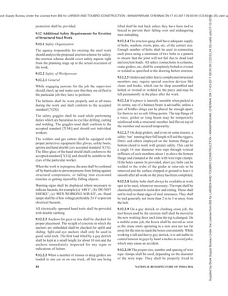 PART 7 CONSTURCTION MANAGEMENT, PRACTICES AND SAFETY 43
at all stopping points of the hoists. The hoists shaft
way should be fenced properly.
When the bucket or other members being lifted are out
of sight of the crane operator, a signalman shall be
posted in clear view of the receiving area and the crane
operator.
A standard code of hand signals shall be adopted in
controlling the movements of the crane, and both the
driver and the signaller shall be thoroughly familiar
with the signals.
The driver of the crane shall respond to signals only
from the appointed signaler but shall obey stop signal
at any time no matter who gives it.
If a travelling gantry crane is operating over casting
beds, a warning signal which sounds automatically
during travel should be provided to avoid accidents to
workers crossing or standing in the path of the moving
loads.
9.11.1.3 Trucks
When trucks are being used on the site, traffic problems
shall be taken care of. A reasonably smooth traffic
surface shall be provided. If practicable, a loop road
shall be provided to permit continuous operation of
vehicles and to eliminate their backing. If a continuous
loop is not possible, a turnout shall be provided.
Backing operations shall be controlled by a signalman
positioned so as to have a clear view of the area behind
the truck and to be clearly visible to the truck driver.
Movement of workers and plant shall be routed to avoid
crossing, as much as possible, the truck lanes.
9.11.1.4 Concrete pumps (Air compressor operated)
Safety requirements in accordance with good practice
[7(33)] shall be followed.
9.11.2 Formwork
9.11.2.1 Formwork shall be designed after taking into
consideration spans, setting temperature of concrete,
dead load and working load to be supported and safety
factor for the materials used for formwork {see also
with good practice [7(26)]}.
9.11.2.2 All timber formwork shall be carefully
inspected before use and members having cracks and
excessive knots shall be discarded.
9.11.2.3 As timber centering usually takes an initial set
when vertical load is applied, the design of this
centering shall make allowance for this factor.
9.11.2.4 The vertical supports shall be adequately
braced or otherwise secured in position that these do
not fall when the load gets released or the supports are
accidently hit.
9.11.2.5 Tubular steel centering shall be used in
accordance with the manufacturer’s instructions. When
tubular steel and timber centering is to be used in
combination necessary precautions shall be taken to
avoid any unequal settlement under load.
9.11.2.6 A thorough inspection of tubular steel centering
is necessary before its erection and members showing
evidence of excessive resting, kinks, dents or damaged
welds shall be discarded. Buckled or broken members
shall be replaced. Care shall also be taken that locking
devices are in good working order and that coupling
pins are effectively aligned to frames.
9.11.2.7 After assembling the basic unit, adjustment
screws shall be set to their approximate final adjustment
and the unit shall be level and plumb so that when
additional frames are installed the tower shall be in
level and plumb. The centering frames shall be tied
together with sufficient braces to make a rigid and solid
unit. It shall be ensured that struts and diagonals braces
are in proper position and are secured so that frames
develop full load carrying capacity. As erection
progresses, all connecting devices shall be in place and
shall be fastened for full stability of joints and units.
9.11.2.8 In case of timber posts, vertical joints shall be
properly designed. The connections shall normally be
with bolts and nuts. Use of rusted or spoiled threaded
bolts and nuts shall be avoided.
9.11.2.9 Unless the timber centering is supported by a
manufacturer’s certificate about the loads it can stand,
centering shall be designed by a competent engineer.
9.11.2.10 Centering layout shall be made by a qualified
engineer and shall be strictly followed. The bearing
capacity of the soil shall be kept in view for every
centering job. The effect of weather conditions as dry
clay may become very plastic after a rainfall and show
marked decrease in its bearing capacity.
9.11.2.11 Sills under the supports shall be set on firm
soil or other suitable material in a pattern which assures
adequate stability for all props. Care shall be taken not
to disturb the soil under the supports. Adequate drainage
shall be provided to drain away water coming due to
rains, washing of forms or during the curing of the
concrete to avoid softening of the supporting soil strata.
9.11.2.12 All centering shall be finally, inspected to
ensure that,
a) footings or sills under every post of the
centering are sound.
b) all lower adjustment screws or wedges are
sung against the legs of the panels.
c) all upper adjustment screws or heads of jacks
are in full contact with the formwork.
Supplied
by
Book
Supply
Bureau
Under
the
License
from
BIS
for
LARSEN
AND
TOUBRO
CONSTRUCTION
-
MANAPAKKAM,
CHENNAI
ON
17-03-2017
09:00:59
(123.63.24.35)
valid
upto31-12-2017
ook Supply Bureau Under the License from BIS for LARSEN AND TOUBRO CONSTRUCTION - MANAPAKKAM, CHENNAI ON 17-03-2017 09:00:59 (123.63.24.35) valid up
 