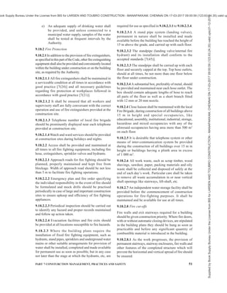 48 NATIONAL BUILDING CODE OF INDIA 2016
from open flames and other sources of heat. Oxygen
cylinders shall not be stored near combustible gas, oil,
grease and similar combustible materials. When the
cylinders are in use, cylinder valve key or wrench shall
be placed in position. Before a cylinder is moved,
cylinder valve shall be closed. All cylinder valves shall
be closed when the torches are being replaced or
welding is stopped for some reason. The cylinder valve
and connections shall not be lubricated.
9.12.2.19.3 Gas cutting and welding torches shall be
lighted by means of special lighters and not with
matches. The cables from welding equipment should
be placed in such a way that they are not run over by
traffic. Double earthing shall be provided. Before
undertaking welding operations near combustible
materials, suitable blanketing shall be provided and fire
extinguishers kept nearby. Welding shall not be
undertaken in areas where inflammable liquids and
gases are stored.
9.12.2.19.4 Gas lines and compressed air lines shall
be identified by suitable colour codes for easy
identification, to avoid confusion and to prevent fire
and explosion hazards.
9.12.3 Safety of Structure
9.12.3.1 General
The structure itself should be safeguarded during its
erection. The first truss of the roof system shall be guyed
on each side before the hoisting rope is detached from
it. After the subsequent trusses and roof purlins are
erected, protective guides shall be firmly established
and the required wind bracings shall be erected to
prevent the whole structure being blown over by a
sudden gale at night. Bracing and guying precautions
shall be taken on every structure until it is complete.
Guying shall be specifically done for trusses and
structural components which after their erection form
an erection device. On structures used for temporary
material storage overloading shall be avoided.
9.12.3.1.1 Erection of columns shall be immediately
followed by vertical bracing between columns before
the roof structure is erected.
9.13 Miscellaneous Items
9.13.1 Staircase Construction
While staircase is under construction, depending on
the type of construction, namely, concrete or brickwork,
etc, suitable precautions shall be taken by way of
support, formworks, etc, to prevent any collapse.
Workers or any other person shall not be allowed to
use such staircases till they are tested and found fit for
usage by the Authority/engineer-in-charge. Till the
permanent handrails are provided, temporary provisions
like ropes, etc, shall be provided on staircases prior to
commencement of use of such staircases.
9.13.2 Lift Wells
Till the installation of the lift is completed, lift wells
shall be protected with check boards or railings together
with notice boards, danger lights, etc, to prevent persons
accidentally falling into the wells. The handrails
provided shall be capable of withstanding pressure
exerted due to normal bumping of an individual against
the same.
9.13.3 Construction Involving the Use of Hot
Bituminous Tar Materials
9.13.3.1 Safety programme
9.13.3.1.1 General
On all major works, an experienced and competent
foreman or supervisor shall be placed in-charge of the
work, and shall be made responsible for the strict
observance of the safety rules. He shall stock the
necessary protective equipment, fire extinguishing
equipment, first-aid kit, etc. He shall also keep a record
of the accidents taking place on any particular job, with
reasons thereof, and shall suggest suitable remedial
measures to the management for prevention thereof.
9.13.3.1.2 Protective covering
Workers engaged on jobs involving handling of hot
bitumen, tar, and bituminous mixtures shall use
protective wears, such as boots and gloves, preferably
of asbestos or otherwise of rubber; goggles and helmet.
No workers shall be permitted to handle such materials
without wearing the needed protective covering.
9.13.3.1.3 Fire fighting arrangements
When heating and handling of hot bituminous materials
is to be done in the open, sufficient stocks of clean dry
sand or loose earth shall be made available at the work
site to cope with any resultant fires. When neither such
materials are available, nor are any suitable type of fire
extinguishers provided at the work site in the open,
and reliance has to be on using water for fighting any
fire, the water supply available should be in abundance
and the water shall be applied to the fire in the form of
spray. When heating of bituminous materials is carried
out in enclosed spaces, sufficient number of properly
maintained dry powder fire extinguisher or foam
extinguisher conforming to accepted standards [7(23)]
shall be kept in readiness on the work site.
9.13.3.2 Sprayer, spreader/paver
9.13.3.2.1 Sprayer
The sprayer shall be provided with a fire resisting
screen. The screen shall have an observation window.
Supplied
by
Book
Supply
Bureau
Under
the
License
from
BIS
for
LARSEN
AND
TOUBRO
CONSTRUCTION
-
MANAPAKKAM,
CHENNAI
ON
17-03-2017
09:00:59
(123.63.24.35)
valid
upto31-12-2017
ook Supply Bureau Under the License from BIS for LARSEN AND TOUBRO CONSTRUCTION - MANAPAKKAM, CHENNAI ON 17-03-2017 09:00:59 (123.63.24.35) valid up
 