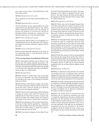 PART 7 CONSTURCTION MANAGEMENT, PRACTICES AND SAFETY 53
10.3.4 All the necessary safety appliances shall be
issued to the workers and their use explained. It shall
be ensured that the workers are using all the safety
appliances while at work.
10.3.5 The power on all electrical service lines shall
be shut off and all such lines cut or disconnected at or
outside the property line, before the demolition work
is started. Prior to cutting of such lines, the necessary
approval shall be obtained from the electrical
authorities concerned. The only exception will be any
power lines required for demolition work itself.
10.3.6 All gas, water steam and other service lines shall
be shut off and capped or otherwise controlled at or
outside the building line, before demolition work is
started.
10.3.7 All the mains and meters of the building shall
be removed or protected from damage.
10.3.8 If a structure to be demolished has been partially
wrecked by fire, explosion or other catastrophe, the
walls and damaged roofs shall be shored or braced
suitably.
10.3.9 Protection of the Public
10.3.9.1 Safety distances to ensure safety of the public
shall be clearly marked and prominently sign posted.
Every sidewalk or road adjacent to the work shall be
closed or protected. All main roads, which are open to
the public, shall be kept open to the public clear and
unobstructed at all times. Diversions for pedestrians
shall be constructed, where necessary for safety.
10.3.9.2 If the structure to be demolished is more than
two storeyed or 7.5 m high, measured from the side
walk or street which cannot be closed or safely diverted,
and the horizontal distance from the inside of the
sidewalk to the structure is 4.5 m or less, a substantial
sidewalk shed shall be constructed over the entire length
of the sidewalk adjacent to the structure, of sufficient
width with a view to accommodating the pedestrian
traffic without causing congestion. The side walk shed
shall be lighted sufficiently to ensure safety at all times.
For detailed information reference may be made to good
practice [7(51)].
A toe board of at least 1 m high above the roof of the
shed shall be provided on the outside edge and ends of
the sidewalk shed. Such boards may be vertical or
inclined outward at not more than 45°.
Except where the roof of a sidewalk shed solidly abuts
the structure, the face of the sidewalk shed towards the
building shall be completely closed by providing
sheeting/planking to prevent falling material from
penetrating into the shed.
The roof of sidewalk sheds shall be capable of
sustaining a load of 73 N/mm2
. Only in exceptional
cases, say due to lack of other space, the storing of
material on a sidewalk shed may be permitted in which
case the shed shall be designed for a load of 146 N/mm2
.
Roof of sidewalk shed shall be designed taking into
account the impact of the falling debris. By frequent
removal of loads it shall be ensured that the maximum
load, at any time, on the roof of work shed is not more
than 6 000 N/m2
. The height of sidewalk shed shall be
such as to give a minimum clearance of 2.4 m.
Sidewalk shed opening, for loading purposes, shall be
kept closed at all time except during actual loading
operations.
The deck flooring of the sidewalk shed shall consist of
plank of not less than 50 mm in thickness closely laid
and deck made watertight. All members of the shed
shall be adequately braced and connected to resist
displacement of members or distortion of framework.
10.3.9.3 When the horizontal distance from the inside
of the sidewalk to the structure is more than 4.5 m and
less than 7.5 m, a sidewalk shed or fence or a substantial
railing shall be constructed on the inside of the sidewalk
or roadway along the entire length of the demolition
side of the property with movable bars as may be
necessary for the proper execution of the work.
NOTE — For guidance on management of pedestrians/cyclists/
vehicles near road construction sites, reference may be made
to IRC SP 55 : 2014 ‘Guidelines on traffic management in work
zones’.
10.4 Precautions During Demolition
10.4.1 Prior to commencement of work, all material of
fragile nature like glass shall be removed.
10.4.2 All openings shall be boarded up.
10.4.3 Dust shall be controlled by suitable means to
prevent harm to workers.
10.4.4 Stacking of materials or debris shall be within
safe limits of the structural member. Additional
supports, where necessary, shall be given.
10.4.5 Adequate natural or artificial lighting and
ventilation shall be provided for the workers.
10.5 Sequence of Demolition Operations
10.5.1 The demolition work shall be proceeded with in
such a way that,
a) it causes the least damage and nuisance to the
adjoining building and the members of the
public; and
b) it satisfies all safety requirements to avoid any
accidents.
10.5.2 All existing fixtures required during demolition
Supplied
by
Book
Supply
Bureau
Under
the
License
from
BIS
for
LARSEN
AND
TOUBRO
CONSTRUCTION
-
MANAPAKKAM,
CHENNAI
ON
17-03-2017
09:00:59
(123.63.24.35)
valid
upto31-12-2017
ook Supply Bureau Under the License from BIS for LARSEN AND TOUBRO CONSTRUCTION - MANAPAKKAM, CHENNAI ON 17-03-2017 09:00:59 (123.63.24.35) valid up
 