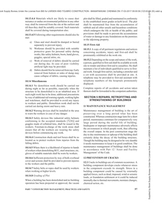 54 NATIONAL BUILDING CODE OF INDIA 2016
operations shall be well protected with substantial
covering to the entire satisfaction of the rules and
regulations of the undertakings or they shall be
temporarily relocated.
10.5.3 Before demolition work is started, glazed sash,
glazed doors and windows, etc, shall be removed. All
fragile and loose fixtures shall be removed. The lath
and all loose plaster shall be stripped off throughout
the entire building. This is advantageous because it
reduces glass breakage and also eliminates a large
amount of dust producing material before more
substantial parts of the buildings are removed.
10.5.4 All well openings which extend down to floor
level shall be barricaded to a height of not less than
one metre above the floor level. This provision shall
not apply to the ground level floor.
10.5.5 All floor openings and shafts not used for
material chutes shall be floored over and be enclosed
with guard rails and toe boards.
10.5.6 The demolition shall always proceed
systematically storey by storey in descending order. All
work in the upper floor shall be completed and
approved by the engineer-in-charge prior to disturbance
to any supporting member on the lower floor.
Demolition of the structure in sections may be permitted
in exceptional cases, if proper precautions are ensured
to prevent injuries to persons and damage to property.
10.6 Walls
10.6.1 While walls of sections of masonry are being
demolished, it shall be ensured that they are not allowed
to fall as single mass upon the floors of the building
that are being demolished so as to exceed the safe
carrying capacity of the floors. Overloading of floors
shall be prevented by removing the accumulating debris
through chutes or by other means immediately. The
floor shall be inspected by the engineer-in-charge before
undertaking demolition work and if the same is found
to be incapable to carry the load of the debris, necessary
additional precautions shall be taken so as to prevent
any possible unexpected collapse of the floor.
10.6.2 Walls shall be removed part by part. Stages shall
be provided for the men to work on if the walls are less
than one and a half brick thick and dangerous to work
by standing over them.
10.6.3 Adequate lateral bracing shall be provided for
walls which are unsound. For detailed information
reference may be made to good practice [7(51)].
10.7 Flooring
10.7.1 Prior to removal of masonry or concrete floor
adequate support centering shall be provided.
10.7.2 When floors are being removed, no worker or
person shall be allowed to work in the area, directly
underneath and such area shall be barricaded to prevent
access to it.
10.7.3 Planks of sufficient strength shall be provided
to give workers firm support to guard against any
unexpected floor collapse.
10.8 Demolition of Steel Structures
10.8.1 When a derrick is used, care shall be taken to
see that the floor on which it is supported is amply
strong for the loading so imposed. If necessary heavy
planking shall be used to distribute the load to floor
beam and girders.
10.8.2 Overloading of equipment shall not be allowed.
10.8.3 Tag lines shall be used on all materials being
lowered or hoisted up and a standard signal system shall
be used and the workers instructed on the signals.
10.8.4 No person shall be permitted to ride the load
line.
10.8.5 No beams shall be cut until precautions have
been taken to prevent it from swinging freely and
possibly striking any worker or equipment or to any
part of the structure being demolished.
10.8.6 All structural steel members shall be lowered
from the building and shall not be allowed to drop.
10.9 Catch Platform
10.9.1 In demolition of exterior walls of multistorey
structures, catch platform of sufficient strength to
prevent injuries to workers below and public shall be
provided, when the external walls are more than 20 m
in height.
10.9.2 Such catch platform shall be constructed and
maintained not more than 3 storeys below the storey
from which exterior wall is being demolished. When
demolition has progressed to within 3 storeys of ground
level, catch platform will not be considered necessary.
10.9.3 Catch platform shall be capable of sustaining a
live load of not less than 6 100 N/m2
.
10.9.4 Materials shall not be dumped on the catch
platform nor shall they be used for storage of materials.
10.10 Stairs, Passageways and Ladders
10.10.1 Stairs with railings, passageways and ladders
shall be left in place as long as possible and maintained
in a safe condition.
10.10.2 All ladders shall be secured against, slipping
out at the bottom and against movement in any direction
at the top.
Supplied
by
Book
Supply
Bureau
Under
the
License
from
BIS
for
LARSEN
AND
TOUBRO
CONSTRUCTION
-
MANAPAKKAM,
CHENNAI
ON
17-03-2017
09:00:59
(123.63.24.35)
valid
upto31-12-2017
ook Supply Bureau Under the License from BIS for LARSEN AND TOUBRO CONSTRUCTION - MANAPAKKAM, CHENNAI ON 17-03-2017 09:00:59 (123.63.24.35) valid up
 