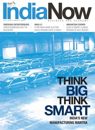 IndiaNow
June - July 2010 | Volume 01 | Issue 2


EMERGING ENTREPRENEURS
GREEN BUSINESSES ARE THE
                                         INDIA 21
                                                       B U S I N E S S


                                         A TINY INDIA-MADE ELECTRIC
                                                                         A N D   E C O N O M Y
                                                                         INNOVATION CORNER
                                                                         SLEEK & SMART, A SNEAK
BUZZWORD                                 CAR IS PACKING QUITE A PUNCH    PREVIEW OF AN E-READER




                                                                THINK
                                                     BIG
                                                    THINK
                                                   SMART          INDIA’S NEW
                                                        MANUFACTURING MANTRA
 