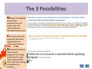 The 3 Possibilities
Manage and upgrade
the existing
infrastructure and
create new and
 state-of-the-art
training infrastructure.

Partnership with the
corporate and other
organizations to
create sport centers.

Defined and detailed
Talent Search
programs for finding
youth talents across
India and providing
them with the training
and platform to
perform.
 