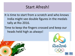 Start Afresh!
It is time to start afresh. It is time to re-strategize as well
    as implement existing strategies. It is time to address
    the various sports issues including fund problems,
    partnership programs, grants and scholarships etc.

It is time to start preparing for Rio 2016 with
    commitment and dedication!

It is time for India to shine on the world stage!
 