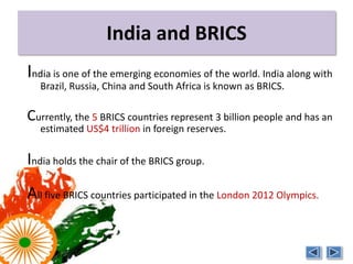 India and BRICS
India is one of the emerging economies of the world. India along with
   Brazil, Russia, China and South Africa is known as BRICS.

Currently, the 5 BRICS countries represent 3 billion people and has an
   estimated US$4 trillion in foreign reserves.


India holds the chair of the BRICS group.
All five BRICS countries participated in the London 2012 Olympics.
 