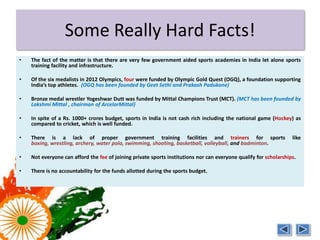 More Hard Facts!
•   There are very few government aided sports academies in India, let alone sports training
    facility and infrastructure. Training facilities and trainers are a necessity in sports like
    boxing, wrestling, archery, water polo, swimming, shooting, basketball, volleyball,
    gymnastics, and badminton.

•   Of the six medalists in 2012 Olympics, four were funded by Olympic Gold Quest (OGQ), a
    foundation supporting India’s top athletes. (OGQ has been founded by Geet Sethi and
    Prakash Padukone)

•   Bronze medal wrestler Yogeshwar Dutt was funded by Mittal Champions Trust (MCT). (MCT
    has been founded by Lakshmi Mittal , chairman of ArcelorMittal)

•   In spite of a Rs. 1000+ crores budget, there are several instances where players or athletes
    have paid for travel, accommodation, and equipment from their pocket.

•   Neither can everyone can afford the fee of joining private sports institutions; nor can
    everyone qualify for scholarships.

•   There is no accountability for the funds allotted during the sports budget.
 