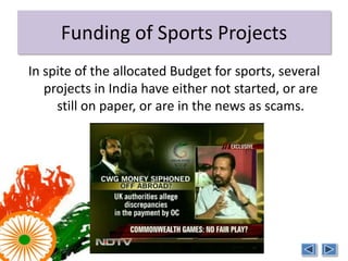 Funding of Sports Projects
In spite of the allocated Budget for sports, several
   projects in India have either not started, or are
     still on paper, or are in the news as scams.
 