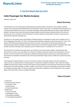 Find Industry reports, Company profiles
ReportLinker                                                                        and Market Statistics



                                      >> Get this Report Now by email!

India Passenger Car Market Analysis
Published on May 2010

                                                                                                              Report Summary

India represents one of the world's largest and fastest growing automobile markets. De-licensing in 1991 brought revolutionary
changes in the industry and provided well-deserved and timely growth impetus to the industry. This attracted foreign auto giants to set
up their production facilities in the country in a bid to take advantage of various benefits offered by the industry. Large middle class
population, improving income levels and strong technological capability have been boosting automobile demand in the country for
past few years. Even in the wake of economic slowdown, the industry sustained its positive growth momentum mainly because of
strong domestic demand for passenger cars.


According to our new research report 'India Passenger Car Market Analysis', the passenger car market, which constitutes around 7
8.5% of passenger vehicle sales (in FY 2010), has immense growth potential as passenger car stock stood at around 11.6 per 1,000
people in 2009. Realizing booming passenger car demand in the country, many domestic and foreign automobile giants are
formulating capacity expansion strategies, and billions of dollar worth of investments are already in pipeline. Considering huge market
potential, production of passenger cars is projected to grow at a CAGR of around 11% between 2010-11 and 2013-14.


The recent launch of Tata Nano has brought about a new revolution in the country's small car segment. Seeing the good initial
response from consumers, many other players in the industry are chalking out their plans to launch cars in this segment in the next
few years. In fact, the compact and mini passenger car segments are fast becoming the primary source of revenue generation for
both domestic and international manufacturers due to the strong fundamentals of large number of middle class consumers and rising
fuel prices.


'India Passenger Car Market Analysis' is an outcome of extensive research and thorough analysis of the Indian passenger car
industry done by our experienced team of industry experts. A comprehensive evaluation of production, sales, exports and capacity
installation trends has been covered in the report. Each section succinctly explains the current and future market trends and ongoing
developments in the Indian passenger car market. In addition, a brief overview of prominent market players has also been included in
the competitive landscape section. The section includes business description, strategies and recent developments of the key market
players, which will provide our clients a competitive advantage.




                                                                                                               Table of Content

1. Analyst View
2. Automobile Industry Overview
   2.1 Production Trends
   2.2 Sales Scenario
   2.3 Export Developments
3. Market Drivers
   3.1 Economic Growth
   3.2 Demographic Trends
   3.3 Raw Material Availability
   3.4 Technological Developments



India Passenger Car Market Analysis                                                                                               Page 1/5
 