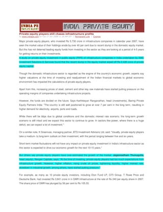 Private equity players still chases infrastructure profits
by www.indiape.com on Tue 17 Jun 2008 11:26 AM IST | Permanent Link | Cosmos

Major private equity players, who invested Rs 5,730 crore in infrastructure companies in calendar year 2007, have
seen the market value of their holdings erode by over 40 per cent due to recent slump in the domestic equity market.
But this has not deterred leading equity funds from investing in the sector as they are looking at a period of 4-5 years
for getting returns on their investments.
A study on private equity investment in public equity (PIPE) of infrastructure companies in India undertaken by SMC
Investment Solutions & Services found that the recent slump in the equity market wiped off Rs 2,428 crore of private
equity capital.


Though the domestic infrastructure sector is regarded as the engine of the country's economic growth, experts say
higher valuations at the time of investing and readjustment of the Indian financial markets to global economic
environment has impacted the calculations of private equity players.


Apart from this, increasing prices of steel, cement and other key raw materials have started putting pressure on the
operating margins of companies undertaking infrastructure projects.


However, the funds are divided on the future. Says Karthikeyan Ranganathan, head (investments), Baring Private
Equity Partners India: quot;The country is still well positioned to grow at over 7 per cent in the long term, resulting in
higher demand for electricity, airports, ports and roads.


While there will be blips due to global conditions and the domestic interest rate scenario, the long-term growth
scenario is still intact and we expect this sector to continue to grow. In sectors like power, where there is a huge
deficit, we can expect a lot of investment.quot;


On a similar note, K Sreenivas, managing partner, BTS Investment Advisors Ltd, said: quot;Usually, private equity players
take a medium- to long-term outlook on their investment, with the period ranging between five and six years.


Short-term market fluctuations will not have any impact on private equity investment in India's infrastructure sector as
this sector is expected to drive our economic growth for the next 10-15 years.quot;


But others say private equity players have over-estimated the growth of the market. Jagannadham Thunugutla,
head (equity), Nexgen Capitals, says: quot;At the time of investing, private equity players had too much expectations from
infrastructure growth. However, higher inflation, rising crude oil prices, tightening liquidity, higher interest rate,
slowdown in industrial growth, among others, have started putting pressure.quot;


For example, as many as 10 private equity investors, including Eton Fund LP, CITI Group, T Rowe Price and
Deutsche Bank, had invested Rs 3,841 crore in in GMR Infrastructure at the rate of Rs 240 per equity share in 2007.
The share price of GMR has plunged by 56 per cent to Rs 105.55.
 