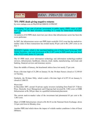 75% PIPE deals giving negative returns
by www.indiape.com on Wed 09 Jul 2008 02:19 PM IST

A whopping 75 per cent of private investments in public equity (PIPE) deals of 2007
have gone sour for their investors, according to a study by Delhi-based NEXGEN
Capitals.
An analysis of 63 PIPE deals stuck last year shows that infrastructure sector has been the
worst performer.

In 2007, the infrastructure sector saw PIPE deals worth Rs 5,912 crore but the marked-to-
market value of these transactions has eroded nearly 50 per cent to Rs 2,967 crore as on
July 7.

NEXGEN Capitals, which is the merchant-banking arm of Delhi-based brokerage SMC
Global Securities, said total investment of Rs 21,857 crore in PIPE deals last year stood
at Rs 19,223 crore, down 16.7 per cent.

The 63 PIPE deals cover information technology and information technology-enabled
services, infrastructure, healthcare, telecom, retail, media, manufacturing, real estate and
banking, financial services and insurance sectors.

Since the middle of January, the benchmark indices have lost nearly 37 per cent.

From a life-time high of 21,206 on January 10, the 30-share Sensex closed at 13,349.65
on Tuesday.

Similarly, the 50-share Nifty, which scaled a life-time high of 6,357.10 on January 8,
closed at 3,988.55.

Worst deal
In December 2007, around 10 private equity investors including Eton Fund LP, T Rowe
Price, Deutsche Asset Management and Citigroup had invested Rs 3,965 crore in GMR
Infrastructure at Rs 240 per share in a qualified institutional placement.

The current mark-to-market value of the investment had plummeted 63 per cent to Rs
1,463 crore.

Share of GMR Infrastructure closed at Rs 86.10 on the National Stock Exchange, down
2.8 per cent from its Monday close.

Another PIPE deal which shows the impact of volatile market conditions is that of Great
Offshore.
 